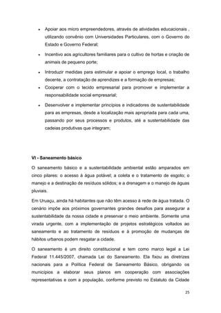 25
 Apoiar aos micro empreendedores, através de atividades educacionais ,
utilizando convênio com Universidades Particulares, com o Governo do
Estado e Governo Federal;
 Incentivo aos agricultores familiares para o cultivo de hortas e criação de
animais de pequeno porte;
 Introduzir medidas para estimular e apoiar o emprego local, o trabalho
decente, a contratação de aprendizes e a formação de empresas;
 Cooperar com o tecido empresarial para promover e implementar a
responsabilidade social empresarial;
 Desenvolver e implementar princípios e indicadores de sustentabilidade
para as empresas, desde a localização mais apropriada para cada uma,
passando por seus processos e produtos, até a sustentabilidade das
cadeias produtivas que integram;
VI - Saneamento básico
O saneamento básico e a sustentabilidade ambiental estão amparados em
cinco pilares: o acesso à água potável; a coleta e o tratamento de esgoto; o
manejo e a destinação de resíduos sólidos; e a drenagem e o manejo de águas
pluviais.
Em Uruaçu, ainda hà habitantes que não têm acesso à rede de água tratada. O
cenário impõe aos próximos governantes grandes desafios para assegurar a
sustentabilidade da nossa cidade e preservar o meio ambiente. Somente uma
virada urgente, com a implementação de projetos estratégicos voltados ao
saneamento e ao tratamento de resíduos e à promoção de mudanças de
hábitos urbanos podem resgatar a cidade.
O saneamento é um direito constitucional e tem como marco legal a Lei
Federal 11.445/2007, chamada Lei do Saneamento. Ela fixou as diretrizes
nacionais para a Política Federal de Saneamento Básico, obrigando os
municípios a elaborar seus planos em cooperação com associações
representativas e com a população, conforme previsto no Estatuto da Cidade
 