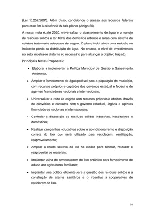 26
(Lei 10.257/2001). Além disso, condicionou o acesso aos recursos federais
para esse fim à existência de tais planos (Artigo 50).
A nossa meta é, até 2020, universalizar o abastecimento de água e o manejo
de resíduos sólidos e ter 100% dos domicílios urbanos e rurais com sistema de
coleta e tratamento adequado de esgoto. O plano inclui ainda uma redução no
índice de perda na distribuição de água. No entanto, o nível de investimentos
no setor mostra-se distante do necessário para alcançar o objetivo traçado.
Principais Metas Propostas:
 Elaborar e implementar a Política Municipal de Gestão e Saneamento
Ambiental;
 Ampliar o fornecimento de água potável para a população do município,
com recursos próprios e captados dos governos estadual e federal e de
agentes financiadores nacionais e internacionais;
 Universalizar a rede de esgoto com recursos próprios e obtidos através
de convênios e contratos com o governo estadual, órgãos e agentes
financiadores nacionais e internacionais;
 Controlar a disposição de resíduos sólidos industriais, hospitalares e
domésticos;
 Realizar campanhas educativas sobre o acondicionamento e disposição
correta do lixo que será utilizado para reciclagem, reutilização,
reaproveitamento;
 Ampliar a coleta seletiva do lixo na cidade para reciclar, reutilizar e
reaproveitar os materiais;
 Implantar usina de compostagem de lixo orgânico para fornecimento de
adubo aos agricultores familiares;
 Implantar uma política eficiente para a questão dos resíduos sólidos e a
construção de aterros sanitários e o incentivo a cooperativas de
reciclarem do lixo.
 