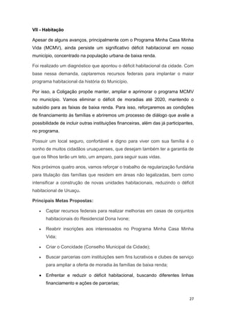 27
VII - Habitação
Apesar de alguns avanços, principalmente com o Programa Minha Casa Minha
Vida (MCMV), ainda persiste um significativo déficit habitacional em nosso
município, concentrado na população urbana de baixa renda.
Foi realizado um diagnóstico que apontou o déficit habitacional da cidade. Com
base nessa demanda, captaremos recursos federais para implantar o maior
programa habitacional da história do Município.
Por isso, a Coligação propõe manter, ampliar e aprimorar o programa MCMV
no município. Vamos eliminar o déficit de moradias até 2020, mantendo o
subsídio para as faixas de baixa renda. Para isso, reforçaremos as condições
de financiamento às famílias e abriremos um processo de diálogo que avalie a
possibilidade de incluir outras instituições financeiras, além das já participantes,
no programa.
Possuir um local seguro, confortável e digno para viver com sua família é o
sonho de muitos cidadãos uruaçuenses, que desejam também ter a garantia de
que os filhos terão um teto, um amparo, para seguir suas vidas.
Nos próximos quatro anos, vamos reforçar o trabalho de regularização fundiária
para titulação das famílias que residem em áreas não legalizadas, bem como
intensificar a construção de novas unidades habitacionais, reduzindo o déficit
habitacional de Uruaçu.
Principais Metas Propostas:
 Captar recursos federais para realizar melhorias em casas de conjuntos
habitacionais do Residencial Dona Ivone;
 Reabrir inscrições aos interessados no Programa Minha Casa Minha
Vida;
 Criar o Concidade (Conselho Municipal da Cidade);
 Buscar parcerias com instituições sem fins lucrativos e clubes de serviço
para ampliar a oferta de moradia às famílias de baixa renda;
 Enfrentar e reduzir o déficit habitacional, buscando diferentes linhas
financiamento e ações de parcerias;
 