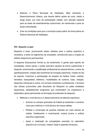 28
 Elaborar o Plano Municipal de Habitação, Meio Ambiente e
Desenvolvimento Urbano, que deverá definir ações de curto, médio e
longo prazo, por meio da participação cidadã, com atenção especial
para as áreas de assentamentos subnormais, de mananciais e para as
áreas conturbadas;
 Criar as condições para que o município possa aderir de forma plena ao
Sistema Nacional de Habitação;
VIII - Esporte e Lazer
Desporto e lazer, promovendo ações voltadas para a prática esportiva e
recreativa, a todos os segmentos da sociedade, contribuindo para a criação de
hábitos desportivos permanentes
O desporto Educacional, formal ou de rendimento, é gerido pelo espírito de
competição. Assim sendo, o poder executivo apoiará de forma suplementar o
desporto, promovendo a qualificação profissional do pessoal técnico, cursos de
aperfeiçoamento, criação das escolinhas de iniciação esportivas, criação do dia
do esporte. Incentivar a participação de equipes de futebol, futsal, voleibol,
handebol, basquetebol, atletismo, modalidades de ciclismo, lutas, natação,
desportos individuais e outros, em torneios amadores e profissionais e torneios
não oficiais promovidos pela Secretaria de Desporto ou pelas entidades
desportivas, estabelecendo programas que contemplem um progressivo e
sistemático apoio permanente na formação do praticante de desporto.
 Melhorar o nível técnico e o desenvolvimento de talentos esportivos:
o Iluminar os campos gramados de futebol já existentes e construir
mais para melhorar o nível técnico de nossos atletas
o Pleitear a construção de quadras cobertas em mais setores da
cidade, fortalecendo e incentivando nossos jovens a prática
esportiva organizada;
o Apoia a realização de competições previstas no calendário
esportivo do município, futebol, futsal e esportes olímpicos;
 