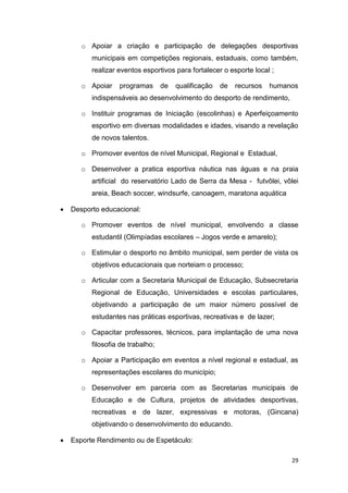 29
o Apoiar a criação e participação de delegações desportivas
municipais em competições regionais, estaduais, como também,
realizar eventos esportivos para fortalecer o esporte local ;
o Apoiar programas de qualificação de recursos humanos
indispensáveis ao desenvolvimento do desporto de rendimento,
o Instituir programas de Iniciação (escolinhas) e Aperfeiçoamento
esportivo em diversas modalidades e idades, visando a revelação
de novos talentos.
o Promover eventos de nível Municipal, Regional e Estadual,
o Desenvolver a pratica esportiva náutica nas águas e na praia
artificial do reservatório Lado de Serra da Mesa - futvôlei, vôlei
areia, Beach soccer, windsurfe, canoagem, maratona aquática
 Desporto educacional:
o Promover eventos de nível municipal, envolvendo a classe
estudantil (Olimpíadas escolares – Jogos verde e amarelo);
o Estimular o desporto no âmbito municipal, sem perder de vista os
objetivos educacionais que norteiam o processo;
o Articular com a Secretaria Municipal de Educação, Subsecretaria
Regional de Educação, Universidades e escolas particulares,
objetivando a participação de um maior número possível de
estudantes nas práticas esportivas, recreativas e de lazer;
o Capacitar professores, técnicos, para implantação de uma nova
filosofia de trabalho;
o Apoiar a Participação em eventos a nível regional e estadual, as
representações escolares do município;
o Desenvolver em parceria com as Secretarias municipais de
Educação e de Cultura, projetos de atividades desportivas,
recreativas e de lazer, expressivas e motoras, (Gincana)
objetivando o desenvolvimento do educando.
 Esporte Rendimento ou de Espetáculo:
 