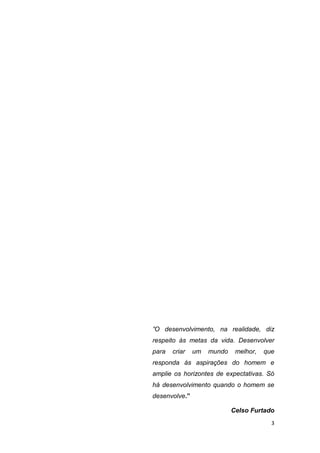 3
”O desenvolvimento, na realidade, diz
respeito às metas da vida. Desenvolver
para criar um mundo melhor, que
responda às aspirações do homem e
amplie os horizontes de expectativas. Só
há desenvolvimento quando o homem se
desenvolve.”
Celso Furtado
 
