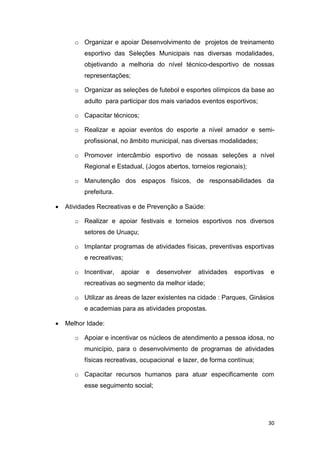 30
o Organizar e apoiar Desenvolvimento de projetos de treinamento
esportivo das Seleções Municipais nas diversas modalidades,
objetivando a melhoria do nível técnico-desportivo de nossas
representações;
o Organizar as seleções de futebol e esportes olímpicos da base ao
adulto para participar dos mais variados eventos esportivos;
o Capacitar técnicos;
o Realizar e apoiar eventos do esporte a nível amador e semi-
profissional, no âmbito municipal, nas diversas modalidades;
o Promover intercâmbio esportivo de nossas seleções a nível
Regional e Estadual, (Jogos abertos, torneios regionais);
o Manutenção dos espaços físicos, de responsabilidades da
prefeitura.
 Atividades Recreativas e de Prevenção a Saúde:
o Realizar e apoiar festivais e torneios esportivos nos diversos
setores de Uruaçu;
o Implantar programas de atividades físicas, preventivas esportivas
e recreativas;
o Incentivar, apoiar e desenvolver atividades esportivas e
recreativas ao segmento da melhor idade;
o Utilizar as áreas de lazer existentes na cidade : Parques, Ginásios
e academias para as atividades propostas.
 Melhor Idade:
o Apoiar e incentivar os núcleos de atendimento a pessoa idosa, no
município, para o desenvolvimento de programas de atividades
físicas recreativas, ocupacional e lazer, de forma contínua;
o Capacitar recursos humanos para atuar especificamente com
esse seguimento social;
 