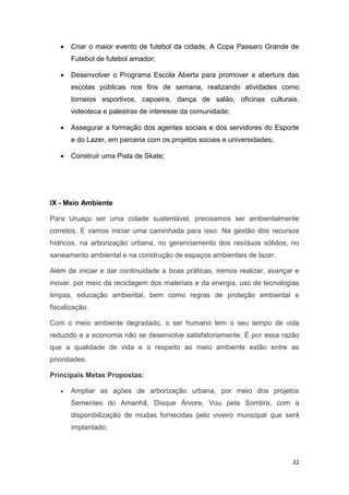32
 Criar o maior evento de futebol da cidade, A Copa Passaro Grande de
Futebol de futebol amador;
 Desenvolver o Programa Escola Aberta para promover a abertura das
escolas públicas nos fins de semana, realizando atividades como
torneios esportivos, capoeira, dança de salão, oficinas culturais,
videoteca e palestras de interesse da comunidade;
 Assegurar a formação dos agentes sociais e dos servidores do Esporte
e do Lazer, em parceria com os projetos sociais e universidades;
 Construir uma Pista de Skate;
IX - Meio Ambiente
Para Uruaçu ser uma cidade sustentável, precisamos ser ambientalmente
corretos. E vamos iniciar uma caminhada para isso. Na gestão dos recursos
hídricos, na arborização urbana, no gerenciamento dos resíduos sólidos, no
saneamento ambiental e na construção de espaços ambientais de lazer.
Além de iniciar e dar continuidade a boas práticas, iremos realizar, avançar e
inovar, por meio da reciclagem dos materiais e da energia, uso de tecnologias
limpas, educação ambiental, bem como regras de proteção ambiental e
fiscalização.
Com o meio ambiente degradado, o ser humano tem o seu tempo de vida
reduzido e a economia não se desenvolve satisfatoriamente. É por essa razão
que a qualidade de vida e o respeito ao meio ambiente estão entre as
prioridades.
Principais Metas Propostas:
 Ampliar as ações de arborização urbana, por meio dos projetos
Sementes do Amanhã, Disque Árvore, Vou pela Sombra, com a
disponibilização de mudas fornecidas pelo viveiro municipal que será
implantado;
 