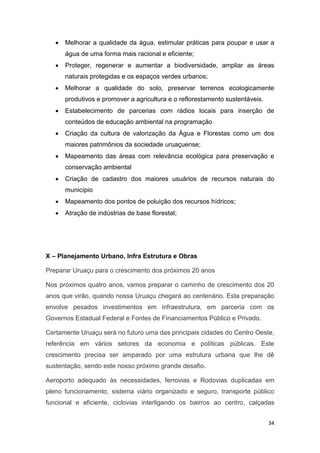 34
 Melhorar a qualidade da água, estimular práticas para poupar e usar a
água de uma forma mais racional e eficiente;
 Proteger, regenerar e aumentar a biodiversidade, ampliar as áreas
naturais protegidas e os espaços verdes urbanos;
 Melhorar a qualidade do solo, preservar terrenos ecologicamente
produtivos e promover a agricultura e o reflorestamento sustentáveis.
 Estabelecimento de parcerias com rádios locais para inserção de
conteúdos de educação ambiental na programação
 Criação da cultura de valorização da Água e Florestas como um dos
maiores patrimônios da sociedade uruaçuense;
 Mapeamento das áreas com relevância ecológica para preservação e
conservação ambiental
 Criação de cadastro dos maiores usuários de recursos naturais do
município
 Mapeamento dos pontos de poluição dos recursos hídricos;
 Atração de indústrias de base florestal;
X – Planejamento Urbano, Infra Estrutura e Obras
Preparar Uruaçu para o crescimento dos próximos 20 anos
Nos próximos quatro anos, vamos preparar o caminho de crescimento dos 20
anos que virão, quando nossa Uruaçu chegará ao centenário. Esta preparação
envolve pesados investimentos em infraestrutura, em parceria com os
Governos Estadual Federal e Fontes de Financiamentos Público e Privado.
Certamente Uruaçu será no futuro uma das principais cidades do Centro Oeste,
referência em vários setores da economia e políticas públicas. Este
crescimento precisa ser amparado por uma estrutura urbana que lhe dê
sustentação, sendo este nosso próximo grande desafio.
Aeroporto adequado às necessidades, ferrovias e Rodovias duplicadas em
pleno funcionamento, sistema viário organizado e seguro, transporte público
funcional e eficiente, ciclovias interligando os bairros ao centro, calçadas
 