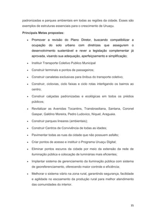 35
padronizadas e parques ambientais em todas as regiões da cidade. Esses são
exemplos de estruturas essenciais para o crescimento de Uruaçu.
Principais Metas propostas:
 Promover a revisão do Plano Diretor, buscando compatibilizar a
ocupação do solo urbano com diretrizes que assegurem o
desenvolvimento sustentável e rever a legislação complementar já
aprovada, visando sua adequação, aperfeiçoamento e simplificação;
 Instituir Transporte Coletivo Publico Municipal
 Construir terminais e pontos de passageiros;
 Construir canaletas exclusivas para ônibus do transporte coletivo;
 Construir, ciclovias, ciclo faixas e ciclo rotas interligando os bairros ao
centro;
 Construir calçadas padronizadas e ecológicas em todos os prédios
públicos;
 Revitalizar as Avenidas Tocantins, Transbrasiliana, Santana, Coronel
Gaspar, Galdino Moreira, Pedro Ludovico, Níquel, Araguaia.
 Construir parques lineares (ambientais);
 Construir Centros de Convivência de todas as idades;
 Pavimentar todas as ruas da cidade que não possuem asfalto;
 Criar pontos de acesso e instituir o Programa Uruaçu Digital;
 Eliminar pontos escuros da cidade por meio da extensão da rede de
iluminação pública e colocação de luminárias mais eficientes;
 Implantar sistema de gerenciamento da iluminação pública com sistema
de georeferenciamento, oferecendo maior controle e eficiência;
 Melhorar o sistema viário na zona rural, garantindo segurança, facilidade
e agilidade no escoamento da produção rural para melhor atendimento
das comunidades do interior.
 