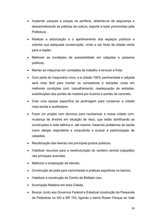 36
 Implantar parques e praças na periferia, dotando-os de segurança e
descentralizando as práticas de cultura, esporte e lazer promovidas pela
Prefeitura;
 Realizar a arborização e o ajardinamento dos espaços públicos e
orientar sua adequada conservação, vindo a ser título de cidade verde
para a região;
 Melhorar as condições de acessibilidade em calçadas e passeios
públicos;
 Manter as máquinas em condições de trabalho e renovar a frota;
 Com parte do maquinário novo, e a cidade 100% pavimentada e calçada
será mais fácil para manter os carreadores e estradas rurais em
melhores condições com: cascalhamento, readequação de estradas,
substituições das pontes de madeira por bueiros e pontes de concreto;
 Criar uma equipe específica de jardinagem para conservar a cidade
mais bonita e acolhedora;
 Fazer um projeto com técnicos para reurbanizar a nossa cidade com:
mudança de árvores em situação de risco, que estão danificando as
construções e rede elétrica e, até mesmo, trazendo problemas de saúde
como alergia respiratória e conjuntivite e buscar a padronização de
calçadas;
 Recolocação das lixeiras nos principais pontos públicos;
 Viabilizar recursos para a reestruturação do canteiro central (calçadão)
nas principais avenidas;
 Melhorar a sinalização de trânsito;
 Construção de pista para caminhadas e práticas esportivas no bairros;
 Viabilizar a construção do Centro de Múltiplo Uso;
 Iluminação Natalina em toda Cidade.
 Buscar Junto aos Governos Federal e Estadual construção de Passarela
de Pedestres na GO e BR 153, ligando o bairro Rosen Parque ao Vale
 