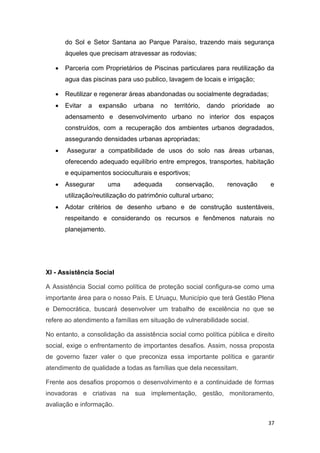 37
do Sol e Setor Santana ao Parque Paraíso, trazendo mais segurança
àqueles que precisam atravessar as rodovias;
 Parceria com Proprietários de Piscinas particulares para reutilização da
agua das piscinas para uso publico, lavagem de locais e irrigação;
 Reutilizar e regenerar áreas abandonadas ou socialmente degradadas;
 Evitar a expansão urbana no território, dando prioridade ao
adensamento e desenvolvimento urbano no interior dos espaços
construídos, com a recuperação dos ambientes urbanos degradados,
assegurando densidades urbanas apropriadas;
 Assegurar a compatibilidade de usos do solo nas áreas urbanas,
oferecendo adequado equilíbrio entre empregos, transportes, habitação
e equipamentos socioculturais e esportivos;
 Assegurar uma adequada conservação, renovação e
utilização/reutilização do patrimônio cultural urbano;
 Adotar critérios de desenho urbano e de construção sustentáveis,
respeitando e considerando os recursos e fenômenos naturais no
planejamento.
XI - Assistência Social
A Assistência Social como política de proteção social configura-se como uma
importante área para o nosso País. E Uruaçu, Município que terá Gestão Plena
e Democrática, buscará desenvolver um trabalho de excelência no que se
refere ao atendimento a famílias em situação de vulnerabilidade social.
No entanto, a consolidação da assistência social como política pública e direito
social, exige o enfrentamento de importantes desafios. Assim, nossa proposta
de governo fazer valer o que preconiza essa importante política e garantir
atendimento de qualidade a todas as famílias que dela necessitam.
Frente aos desafios propomos o desenvolvimento e a continuidade de formas
inovadoras e criativas na sua implementação, gestão, monitoramento,
avaliação e informação.
 