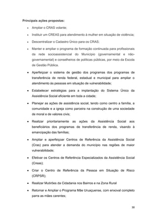 38
Principais ações propostas:
 Ampliar o CRAS volante;
 Instituir um CREAS para atendimento à mulher em situação de violência;
 Descentralizar o Cadastro Único para os CRAS;
 Manter e ampliar o programa de formação continuada para profissionais
da rede socioassistencial do Município (governamental e não-
governamental) e conselheiros de políticas públicas, por meio da Escola
de Gestão Pública.
 Aperfeiçoar o sistema de gestão dos programas dos programas de
transferência de renda federal, estadual e municipal para ampliar o
atendimento às pessoas em situação de vulnerabilidade;
 Estabelecer estratégias para a implantação do Sistema Único da
Assistência Social eficiente em toda a cidade;
 Planejar as ações de assistência social, tendo como centro a família, a
comunidade e a igreja como parceira na construção de uma sociedade
de moral e de valores civis;
 Realizar prioritariamente as ações da Assistência Social aos
beneficiários dos programas de transferência de renda, visando à
emancipação das famílias;
 Ampliar e aperfeiçoar Centros de Referência da Assistência Social
(Cras) para atender a demanda do município nas regiões de maior
vulnerabilidade;
 Efetivar os Centros de Referência Especializados da Assistência Social
(Creas);
 Criar o Centro de Referência da Pessoa em Situação de Risco
(CRPSR);
 Realizar Mutirões da Cidadania nos Bairros e na Zona Rural
 Retomar e Ampliar o Programa Mãe Uruaçuense, com enxoval completo
parra as mães carentes;
 
