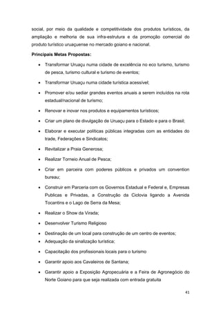 41
social, por meio da qualidade e competitividade dos produtos turísticos, da
ampliação e melhoria de sua infra-estrutura e da promoção comercial do
produto turístico uruaçuense no mercado goiano e nacional.
Principais Metas Propostas:
 Transformar Uruaçu numa cidade de excelência no eco turismo, turismo
de pesca, turismo cultural e turismo de eventos;
 Transformar Uruaçu numa cidade turística acessível;
 Promover e/ou sediar grandes eventos anuais a serem incluídos na rota
estadual/nacional de turismo;
 Renovar e inovar nos produtos e equipamentos turísticos;
 Criar um plano de divulgação de Uruaçu para o Estado e para o Brasil;
 Elaborar e executar políticas públicas integradas com as entidades do
trade, Federações e Sindicatos;
 Revitalizar a Praia Generosa;
 Realizar Torneio Anual de Pesca;
 Criar em parceira com poderes públicos e privados um convention
bureau;
 Construir em Parceria com os Governos Estadual e Federal e, Empresas
Publicas e Privadas, a Construção da Ciclovia ligando a Avenida
Tocantins e o Lago de Serra da Mesa;
 Realizar o Show da Virada;
 Desenvolver Turismo Religioso
 Destinação de um local para construção de um centro de eventos;
 Adequação da sinalização turística;
 Capacitação dos profissionais locais para o turismo
 Garantir apoio aos Cavaleiros de Santana;
 Garantir apoio a Exposição Agropecuária e a Feira de Agronegócio do
Norte Goiano para que seja realizada com entrada gratuita
 