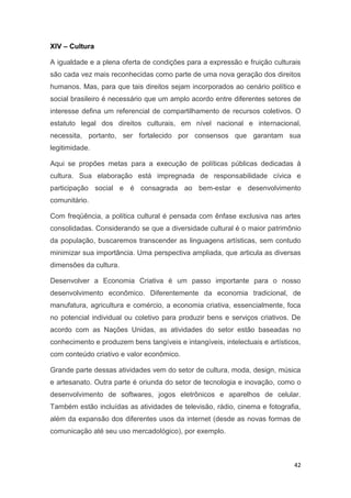 42
XIV – Cultura
A igualdade e a plena oferta de condições para a expressão e fruição culturais
são cada vez mais reconhecidas como parte de uma nova geração dos direitos
humanos. Mas, para que tais direitos sejam incorporados ao cenário político e
social brasileiro é necessário que um amplo acordo entre diferentes setores de
interesse defina um referencial de compartilhamento de recursos coletivos. O
estatuto legal dos direitos culturais, em nível nacional e internacional,
necessita, portanto, ser fortalecido por consensos que garantam sua
legitimidade.
Aqui se propões metas para a execução de políticas públicas dedicadas à
cultura. Sua elaboração está impregnada de responsabilidade cívica e
participação social e é consagrada ao bem-estar e desenvolvimento
comunitário.
Com freqüência, a política cultural é pensada com ênfase exclusiva nas artes
consolidadas. Considerando se que a diversidade cultural é o maior patrimônio
da população, buscaremos transcender as linguagens artísticas, sem contudo
minimizar sua importância. Uma perspectiva ampliada, que articula as diversas
dimensões da cultura.
Desenvolver a Economia Criativa é um passo importante para o nosso
desenvolvimento econômico. Diferentemente da economia tradicional, de
manufatura, agricultura e comércio, a economia criativa, essencialmente, foca
no potencial individual ou coletivo para produzir bens e serviços criativos. De
acordo com as Nações Unidas, as atividades do setor estão baseadas no
conhecimento e produzem bens tangíveis e intangíveis, intelectuais e artísticos,
com conteúdo criativo e valor econômico.
Grande parte dessas atividades vem do setor de cultura, moda, design, música
e artesanato. Outra parte é oriunda do setor de tecnologia e inovação, como o
desenvolvimento de softwares, jogos eletrônicos e aparelhos de celular.
Também estão incluídas as atividades de televisão, rádio, cinema e fotografia,
além da expansão dos diferentes usos da internet (desde as novas formas de
comunicação até seu uso mercadológico), por exemplo.
 