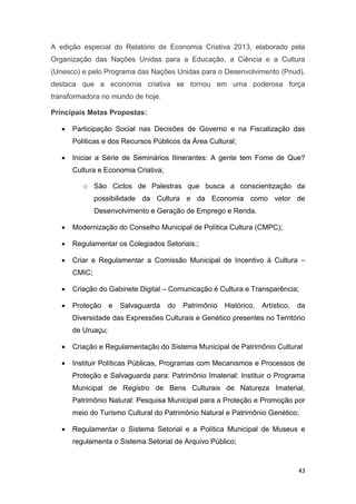 43
A edição especial do Relatório de Economia Criativa 2013, elaborado pela
Organização das Nações Unidas para a Educação, a Ciência e a Cultura
(Unesco) e pelo Programa das Nações Unidas para o Desenvolvimento (Pnud),
destaca que a economia criativa se tornou em uma poderosa força
transformadora no mundo de hoje.
Principais Metas Propostas:
 Participação Social nas Decisões de Governo e na Fiscalização das
Políticas e dos Recursos Públicos da Área Cultural;
 Iniciar a Série de Seminários Itinerantes: A gente tem Fome de Que?
Cultura e Economia Criativa;
o São Ciclos de Palestras que busca a conscientização da
possibilidade da Cultura e da Economia como vetor de
Desenvolvimento e Geração de Emprego e Renda.
 Modernização do Conselho Municipal de Política Cultura (CMPC);
 Regulamentar os Colegiados Setoriais:;
 Criar e Regulamentar a Comissão Municipal de Incentivo à Cultura –
CMIC;
 Criação do Gabinete Digital – Comunicação é Cultura e Transparência;
 Proteção e Salvaguarda do Patrimônio Histórico, Artístico, da
Diversidade das Expressões Culturais e Genético presentes no Território
de Uruaçu;
 Criação e Regulamentação do Sistema Municipal de Patrimônio Cultural
 Instituir Políticas Públicas, Programas com Mecanismos e Processos de
Proteção e Salvaguarda para: Patrimônio Imaterial: Instituir o Programa
Municipal de Registro de Bens Culturais de Natureza Imaterial,
Patrimônio Natural: Pesquisa Municipal para a Proteção e Promoção por
meio do Turismo Cultural do Patrimônio Natural e Patrimônio Genético;
 Regulamentar o Sistema Setorial e a Política Municipal de Museus e
regulamenta o Sistema Setorial de Arquivo Público;
 