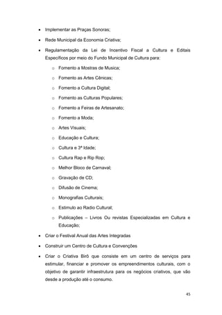 45
 Implementar as Praças Sonoras;
 Rede Municipal da Economia Criativa;
 Regulamentação da Lei de Incentivo Fiscal a Cultura e Editais
Específicos por meio do Fundo Municipal de Cultura para:
o Fomento a Mostras de Musica;
o Fomento as Artes Cênicas;
o Fomento a Cultura Digital;
o Fomento as Culturas Populares;
o Fomento a Feiras de Artesanato;
o Fomento a Moda;
o Artes Visuais;
o Educação e Cultura;
o Cultura e 3ª Idade;
o Cultura Rap e Rip Rop;
o Melhor Bloco de Carnaval;
o Gravação de CD;
o Difusão de Cinema;
o Monografias Culturais;
o Estimulo ao Radio Cultural;
o Publicações – Livros Ou revistas Especializadas em Cultura e
Educação;
 Criar o Festival Anual das Artes Integradas
 Construir um Centro de Cultura e Convenções
 Criar o Criativa Birô que consiste em um centro de serviços para
estimular, financiar e promover os empreendimentos culturais, com o
objetivo de garantir infraestrutura para os negócios criativos, que vão
desde a produção até o consumo.
 