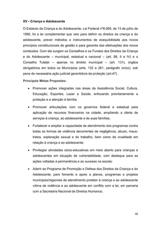 46
XV - Criança e Adolescente
O Estatuto da Criança e do Adolescente, Lei Federal nº8.069, de 13 de julho de
1990, foi a lei complementar que veio para definir os direitos da criança e do
adolescente, prever métodos e instrumentos de exequibilidade aos novos
princípios constitucionais de gestão e para garantia das efetivações dos novos
conteúdos. Com ele surgem os Conselhos e os Fundos dos Direitos da Criança
e do Adolescente – municipal, estadual e nacional – (art. 88, II e IV) e o
Conselho Tutelar – apenas no âmbito municipal – (art. 131), órgãos
obrigatórios em todos os Municípios (arts. 132 e 261, parágrafo único), sob
pena de necessária ação judicial garantidora da proteção (art.47) .
Principais Metas Propostas:
 Promover ações integradas nas áreas da Assistência Social, Cultura,
Educação, Esportes, Lazer e Saúde, enfocando prioritariamente a
proteção e a atenção à família;
 Promover articulações com os governos federal e estadual para
aplicação de recursos financeiros na cidade, ampliando a oferta de
serviços à criança, ao adolescente e às suas famílias;
 Fortalecer e ampliar a capacidade de atendimento dos programas contra
todas as formas de violência decorrentes de negligência, abuso, maus-
tratos, exploração sexual e do trabalho, bem como de crueldade em
relação à criança e ao adolescente;
 Privilegiar atividades sócio-educativas em meio aberto para crianças e
adolescentes em situação de vulnerabilidade, com destaque para as
ações voltadas à permanência e ao sucesso na escola;
 Aderir ao Programa de Promoção e Defesa dos Direitos da Criança e do
Adolescente, para fomento e apoio a planos, programas e projetos
municipais/regionais de atendimento protetor à criança e ao adolescente
vítima de violência e ao adolescente em conflito com a lei, em parceria
com a Secretaria Nacional de Direitos Humanos;
 
