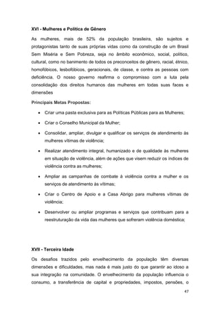 47
XVI - Mulheres e Política de Gênero
As mulheres, mais de 52% da população brasileira, são sujeitos e
protagonistas tanto de suas próprias vidas como da construção de um Brasil
Sem Miséria e Sem Pobreza, seja no âmbito econômico, social, político,
cultural, como no banimento de todos os preconceitos de gênero, racial, étnico,
homofóbicos, lesbofóbicos, geracionais, de classe, e contra as pessoas com
deficiência. O nosso governo reafirma o compromisso com a luta pela
consolidação dos direitos humanos das mulheres em todas suas faces e
dimensões
Principais Metas Propostas:
 Criar uma pasta exclusiva para as Políticas Públicas para as Mulheres;
 Criar o Conselho Municipal da Mulher;
 Consolidar, ampliar, divulgar e qualificar os serviços de atendimento às
mulheres vítimas de violência;
 Realizar atendimento integral, humanizado e de qualidade às mulheres
em situação de violência, além de ações que visem reduzir os índices de
violência contra as mulheres;
 Ampliar as campanhas de combate à violência contra a mulher e os
serviços de atendimento às vítimas;
 Criar o Centro de Apoio e a Casa Abrigo para mulheres vítimas de
violência;
 Desenvolver ou ampliar programas e serviços que contribuam para a
reestruturação da vida das mulheres que sofreram violência doméstica;
XVII - Terceira Idade
Os desafios trazidos pelo envelhecimento da população têm diversas
dimensões e dificuldades, mas nada é mais justo do que garantir ao idoso a
sua integração na comunidade. O envelhecimento da população influencia o
consumo, a transferência de capital e propriedades, impostos, pensões, o
 