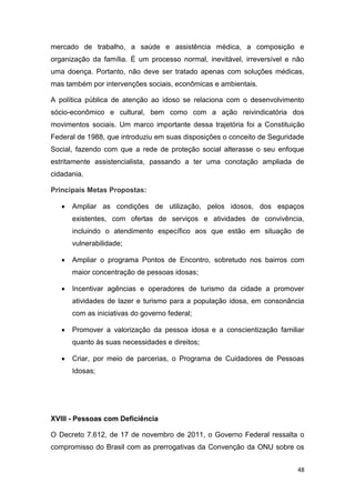 48
mercado de trabalho, a saúde e assistência médica, a composição e
organização da família. É um processo normal, inevitável, irreversível e não
uma doença. Portanto, não deve ser tratado apenas com soluções médicas,
mas também por intervenções sociais, econômicas e ambientais.
A política pública de atenção ao idoso se relaciona com o desenvolvimento
sócio-econômico e cultural, bem como com a ação reivindicatória dos
movimentos sociais. Um marco importante dessa trajetória foi a Constituição
Federal de 1988, que introduziu em suas disposições o conceito de Seguridade
Social, fazendo com que a rede de proteção social alterasse o seu enfoque
estritamente assistencialista, passando a ter uma conotação ampliada de
cidadania.
Principais Metas Propostas:
 Ampliar as condições de utilização, pelos idosos, dos espaços
existentes, com ofertas de serviços e atividades de convivência,
incluindo o atendimento específico aos que estão em situação de
vulnerabilidade;
 Ampliar o programa Pontos de Encontro, sobretudo nos bairros com
maior concentração de pessoas idosas;
 Incentivar agências e operadores de turismo da cidade a promover
atividades de lazer e turismo para a população idosa, em consonância
com as iniciativas do governo federal;
 Promover a valorização da pessoa idosa e a conscientização familiar
quanto às suas necessidades e direitos;
 Criar, por meio de parcerias, o Programa de Cuidadores de Pessoas
Idosas;
XVIII - Pessoas com Deficiência
O Decreto 7.612, de 17 de novembro de 2011, o Governo Federal ressalta o
compromisso do Brasil com as prerrogativas da Convenção da ONU sobre os
 