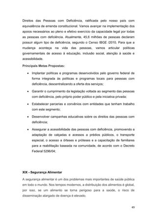 49
Direitos das Pessoas com Deficiência, ratificada pelo nosso país com
equivalência de emenda constitucional. Vamos avançar na implementação dos
apoios necessários ao pleno e efetivo exercício da capacidade legal por todas
as pessoas com deficiência. Atualmente, 45,6 milhões de pessoas declaram
possuir algum tipo de deficiência, segundo o Censo IBGE /2010. Para que a
mudança aconteça na vida das pessoas, vamos articular políticas
governamentais de acesso à educação, inclusão social, atenção à saúde e
acessibilidade.
Principais Metas Propostas:
 Implantar políticas e programas desenvolvidos pelo governo federal de
forma integrada às políticas e programas locais para pessoas com
deficiência, descentralizando a oferta dos serviços;
 Garantir o cumprimento da legislação voltada ao segmento das pessoas
com deficiência, pelo próprio poder público e pela iniciativa privada;
 Estabelecer parcerias e convênios com entidades que tenham trabalho
com este segmento;
 Desenvolver campanhas educativas sobre os direitos das pessoas com
deficiência;
 Assegurar a acessibilidade das pessoas com deficiência, promovendo a
adaptação de calçadas e acessos a prédios públicos, o transporte
especial, o acesso a órteses e próteses e a capacitação de familiares
para a reabilitação baseada na comunidade, de acordo com o Decreto
Federal 5296/04;
XIX - Segurança Alimentar
A segurança alimentar é um dos problemas mais importantes de saúde pública
em todo o mundo. Nos tempos modernos, a distribuição dos alimentos é global,
por isso, se um alimento se torna perigoso para a saúde, o risco de
disseminação alargado de doença é elevado.
 