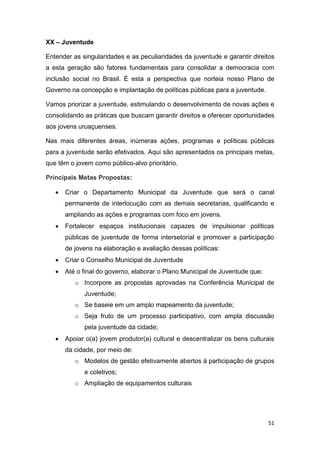51
XX – Juventude
Entender as singularidades e as peculiaridades da juventude e garantir direitos
a esta geração são fatores fundamentais para consolidar a democracia com
inclusão social no Brasil. É esta a perspectiva que norteia nosso Plano de
Governo na concepção e implantação de políticas públicas para a juventude.
Vamos priorizar a juventude, estimulando o desenvolvimento de novas ações e
consolidando as práticas que buscam garantir direitos e oferecer oportunidades
aos jovens uruaçuenses.
Nas mais diferentes áreas, inúmeras ações, programas e políticas públicas
para a juventude serão efetivados. Aqui são apresentados os principais metas,
que têm o jovem como público-alvo prioritário.
Principais Metas Propostas:
 Criar o Departamento Municipal da Juventude que será o canal
permanente de interlocução com as demais secretarias, qualificando e
ampliando as ações e programas com foco em jovens.
 Fortalecer espaços institucionais capazes de impulsionar políticas
públicas de juventude de forma intersetorial e promover a participação
de jovens na elaboração e avaliação dessas políticas:
 Criar o Conselho Municipal de Juventude
 Até o final do governo, elaborar o Plano Municipal de Juventude que:
o Incorpore as propostas aprovadas na Conferência Municipal de
Juventude;
o Se baseie em um amplo mapeamento da juventude;
o Seja fruto de um processo participativo, com ampla discussão
pela juventude da cidade;
 Apoiar o(a) jovem produtor(a) cultural e descentralizar os bens culturais
da cidade, por meio de:
o Modelos de gestão efetivamente abertos à participação de grupos
e coletivos;
o Ampliação de equipamentos culturais
 