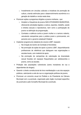 52
o Investimento em circuitos culturais e iniciativas de promoção de
cultura, criando estímulos para o desenvolvimento econômico e a
geração de trabalho e renda nesta área.
 Promover ações e programas dirigidos a jovens mulheres, que:
o Ampliem a frequência de jovens NAS ATIVIDADES MUNICIPAIS,
oferecendo atividades ligadas a cultura, esportes, trabalho, saúde
e direitos sexuais e reprodutivos, bem como a participação de
jovens na definição da programação;
o Combata a violência contra a jovem mulher e o namoro violento,
veiculando campanhas para o público jovem e promovendo, em
parceria com o governo estadual E federal
 Implantar programa de cidadania de Jovens LGBT, baseado:
o Na Criação de Centro de Combate à Homofobia
o Na promoção de ações de apoio a jovens LGBT, disponibilizando
profissionais de referência que dialoguem nas organizações e
escolas locais, com material de apoio.
o Na promoção de campanhas de valorização da diversidade
sexual focadas em espaços frequentados por adolescentes e
jovens, como as escolas.
 Proteção das populações vulneráveis (como moradores de rua e
dependentes de drogas);
 Garantir o direito constitucional de livre manifestação e uso dos espaços
públicos, valorizando a arte de rua e a organização políticas de jovens;
 Promover um encontro anual do Prefeito e do Presidente da Câmara
Municipal com a juventude, organizado pelo órgão municipal específico
de juventude e pelo Conselho Municipal de Juventude.
 