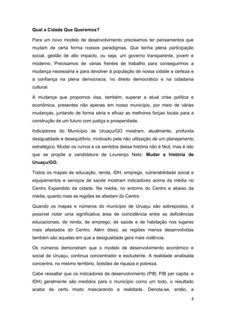 8
Qual a Cidade Que Queremos?
Para um novo modelo de desenvolvimento precisamos ter pensamentos que
mudam de certa forma nossos paradigmas. Que tenha plena participação
social, gestão de alto impacto, ou seja, um governo transparente, jovem e
moderno. Precisamos de varias frentes de trabalho para conseguirmos a
mudança necessária e para devolver à população de nossa cidade a certeza e
a confiança na plena democracia, no direito democrático e na cidadania
cultural.
A mudança que propomos visa, também, superar a atual crise política e
econômica, presentes não apenas em nosso município, por meio de várias
mudanças, juntando de forma séria e eficaz as melhores forças locais para a
construção de um futuro com justiça e prosperidade.
Indicadores do Município de Uruaçu/GO mostram, atualmente, profunda
desigualdade e desequilíbrio, motivado pela não utilização de um planejamento
estratégico. Mudar os rumos e os sentidos dessa história não é fácil, mas é isto
que se propõe a candidatura de Lourenço Neto: Mudar a história de
Uruaçu/GO.
Todos os mapas de educação, renda, IDH, emprego, vulnerabilidade social e
equipamentos e serviços de saúde mostram indicadores acima da média no
Centro Expandido da cidade. Na média, no entorno do Centro e abaixo da
média, quanto mais as regiões se afastam do Centro
Quando os mapas e números do município de Uruaçu são sobrepostos, é
possível notar uma significativa área de coincidência entre as deficiências
educacionais, de renda, de emprego, de saúde e de habitação nos lugares
mais afastados do Centro. Além disso, as regiões menos desenvolvidas
também são aquelas em que a desigualdade gera mais violência.
Os números demonstram que o modelo de desenvolvimento econômico e
social de Uruaçu, continua concentrador e excludente. A realidade analisada
concentra, no mesmo território, bolsões de riqueza e pobreza.
Cabe ressaltar que os indicadores de desenvolvimento (PIB; PIB per capita; e
IDH) geralmente são medidos para o município como um todo, o resultado
acaba de certo modo mascarando a realidade. Denota-se, então, a
 
