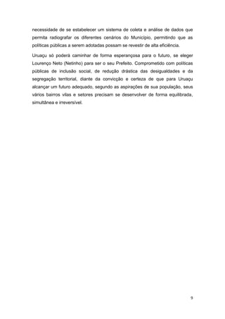 9
necessidade de se estabelecer um sistema de coleta e análise de dados que
permita radiografar os diferentes cenários do Município, permitindo que as
políticas públicas a serem adotadas possam se revestir de alta eficiência.
Uruaçu só poderá caminhar de forma esperançosa para o futuro, se eleger
Lourenço Neto (Netinho) para ser o seu Prefeito. Comprometido com políticas
públicas de inclusão social, de redução drástica das desigualdades e da
segregação territorial, diante da convicção e certeza de que para Uruaçu
alcançar um futuro adequado, segundo as aspirações de sua população, seus
vários bairros vilas e setores precisam se desenvolver de forma equilibrada,
simultânea e irreversível.
 