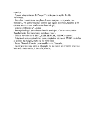 superior.
• Apoiar a implantação do Parque Tecnológico na região do Alto
Paraopeba.
• Reavaliar e reestrutura um plano de carreiras para o corpo docente
municipal, em comum acordo comas legislações estaduais, federais e de
comum interesse aos professores do município.
• Criação do Projeto 2º Língua.
• Transporte Legal para alunos da rede municipal. Cartão –estudante e
Regularização dos transportes escolares (vans).
• Buscar parcerias com SESC, SESI, SEBRAE, SENAC e outros;
• Criação de um projeto efetivo para estagiários internos à PMOB em todas
as escalas de atuação, inclusive na zona rural;
• Rever Plano de Carreira para servidores da Educação;
• Inserir projetos que aliem a educação e o incentivo ao primeiro emprego,
buscando entre outros, a parceria privada;
 