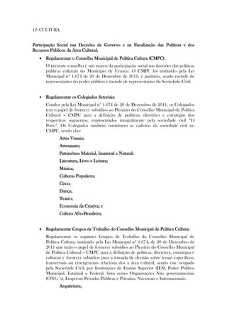 12 - CULTURA


Participação Social nas Decisões de Governo e na Fiscalização das Políticas e dos
Recursos Públicos da Área Cultural;
    Regulamentar o Conselho Municipal de Política Cultura (CMPC):
      O presente conselho é um marco da participação social nas decisões das políticas
      públicas culturais do Município de Uruaçu. O CMPC foi instituído pela Lei
      Municipal nº 1.674 de 20 de Dezembro de 2011, é paritário, sendo metade de
      representantes do poder público e metade de representantes da Sociedade Civil;


    Regulamentar os Colegiados Setoriais:
      Criados pela Lei Municipal nº 1.674 de 20 de Dezembro de 2011, os Colegiados
      tem o papel de fornecer subsídios ao Plenário do Conselho Municipal de Política
      Cultural – CMPC para a definição de políticas, diretrizes e estratégias dos
      respectivos segmentos, representados integralmente pela sociedade civil “O
      Povo”. Os Colegiados também constituem as cadeiras da sociedade civil no
      CMPC, sendo elas:
             Artes Visuais;
             Artesanato;
             Patrimônio Material, Imaterial e Natural;
             Literatura, Livro e Leitura;
             Música;
             Culturas Populares;
             Circo;
             Dança;
             Teatro;
             Economia da Criativa; e
             Cultura Afro-Brasileira.


    Regulamentar Grupos de Trabalho do Conselho Municipal de Política Cultura:
      Regulamentar os seguintes Grupos de Trabalho do Conselho Municipal de
      Política Cultura, instituído pela Lei Municipal nº 1.674, de 20 de Dezembro de
      2011 que terão o papel de fornecer subsídios ao Plenário do Conselho Municipal
      de Política Cultural – CMPC para a definição de políticas, diretrizes, estratégias e
      culturais e fornecer subsídios para a tomada de decisão sobre temas específicos,
      transversais ou emergenciais relaciona dos à área cultural, sendo este ocupado
      pela Sociedade Civil, por Instituições de Ensino Superior (IES), Poder Público
      Municipal, Estadual e Federal, bem como Organizações Não governamentais
      (ONG´s), Empresas Privadas Públicas e Privadas, Nacionais e Internacionais:
             Arquitetura;
 