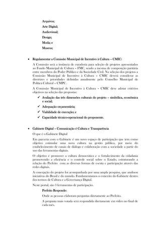 Arquivos;
          Arte Digital;
          Audiovisual;
          Design;
          Moda; e
          Museus;


 Regulamentar a Comissão Municipal de Incentivo à Cultura – CMIC:
   A Comissão será a instância de curadoria para seleção de projetos apresentados
   ao Fundo Municipal de Cultura – FMC, sendo a mesma de composição paritária
   entre membros do Poder Público e da Sociedade Civil. Na seleção dos projetos a
   Comissão Municipal de Incentivo à Cultura – CMIC deverá considerar as
   diretrizes e prioridades definidas anualmente pelo Conselho Municipal de
   Política Cultural – CMPC.
   A Comissão Municipal de Incentivo à Cultura – CMIC deve adotar critérios
   objetivos na seleção das propostas:
       Avaliação das três dimensões culturais do projeto – simbólica, econômica
        e social;
       Adequação orçamentária;
       Viabilidade de execução; e
       Capacidade técnico-operacional do proponente.


 Gabinete Digital – Comunicação é Cultura e Transparência
   O que é o Gabinete Digital
   Em parceria com o Gabinete é um novo espaço de participação que tem como
   objetivo estimular uma nova cultura na gestão pública, por meio do
   estabelecimento de canais de diálogo e colaboração com a sociedade a partir do
   uso das ferramentas digitais.
   O objetivo é promover a cultura democrática e o fortalecimento da cidadania
   promovendo a eficiência e o controle social sobre o Estado, estruturando a
   relação do Prefeito com as diversas formas de escuta e participação através das
   redes digitais.
   A concepção do projeto foi acompanhada por uma ampla pesquisa, que analisou
   iniciativas do Brasil e do mundo. Fundamentamos o conceito do Gabinete dentro
   dos termos de Cultura e a Governança Digital.
   Neste portal, são 3 ferramentas de participação.
          Prefeito Responde:
          Onde as pessoas elaboram perguntas diretamente ao Prefeito.
          A pergunta mais votada será respondida diretamente em vídeo no final de
          cada mês.
 