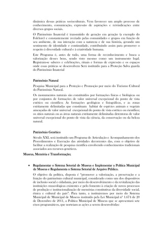dinâmica dessas práticas socioculturais. Vem favorecer um amplo processo de
      conhecimento, comunicação, expressão de aspirações e reivindicações entre
      diversos grupos sociais.
      O Patrimônio Imaterial é transmitido de geração em geração (a exemplo do
      Folclore) e constantemente recriado pelas comunidades e grupos em função de
      seu ambiente, de sua interação com a natureza e de sua história, gerando um
      sentimento de identidade e continuidade, contribuindo assim para promover o
      respeito à diversidade cultural e à criatividade humana.
      Este Programa é, antes de tudo, uma forma de reconhecimento e busca a
      valorização desses bens, sendo visto mesmo como um instrumento legal.
      Registram-se saberes e celebrações, rituais e formas de expressão e os espaços
      onde essas práticas se desenvolvem Será instituído para a Proteção Salva guarda
      do Patrimônio Imaterial


      Patrimônio Natural
      Pesquisa Municipal para a Proteção e Promoção por meio do Turismo Cultural
      do Patrimônio Natural.
      Os monumentos naturais são constituídos por formações físicas e biológicas ou
      por conjuntos de formações de valor universal excepcional do ponto de vista
      estético ou científico; As formações geológicas e fisiográficas, e as zonas
      estritamente delimitadas que constituam habitat de espécies animais e vegetais
      ameaçadas de valor universal excepcional do ponto de vista estético ou científico;
      os sítios naturais ou as áreas naturais estritamente delimitadas detentoras de valor
      universal excepcional do ponto de vista da ciência, da conservação ou da beleza
      natural.


      Patrimônio Genético
      Século XXI, será instituído um Programa de Articulação e Acompanhamento dos
      Procedimentos e Execução das atividades decorrentes das, com o objetivo de
      facilitar a realização de pesquisa científica envolvendo conhecimentos tradicionais
      associados aos recursos genéticos.
Museus, Memória e Transformação;


    Regulamentar o Sistema Setorial de Museus e Implementar a Política Municipal
     de Museus e Regulamenta o Sistema Setorial de Arquivo Público.
      O objetivo da política, disposta é “promover a valorização, a preservação e a
      fruição do patrimônio cultural municipal, considerado como um dos dispositivos
      de inclusão social e cidadania, por meio do desenvolvimento e da revitalização das
      instituições museológicas existentes e pelo fomento à criação de novos processos
      de produção e institucionalização de memórias constitutivas da diversidade social,
      étnica e cultural do país”. Para tanto, a instituiremos por meio do Sistema
      Municipal de Municipal de Museus instituído pela Lei Municipal nº 1.674 de 20
      de Dezembro de 2011, a Política Municipal de Museus que se apresentará sete
      eixos programáticos, que norteiam as ações a serem desenvolvidas:
 