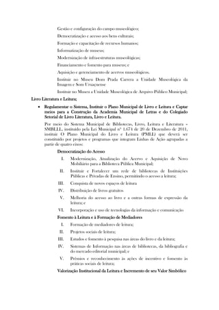 Gestão e configuração do campo museológico;
               Democratização e acesso aos bens culturais;
               Formação e capacitação de recursos humanos;
               Informatização de museus;
               Modernização de infra-estruturas museológicas;
               Financiamento e fomento para museus; e
               Aquisição e gerenciamento de acervos museológicos.
               Instituir no Museu Dom Prada Carrera a Unidade Museológica da
               Imagem e Som Uruaçuense
               Instituir no Museu a Unidade Museológica de Arquivo Público Municipal;
Livro Literatura e Leitura;
    Regulamentar o Sistema, Instituir o Plano Municipal de Livro e Leitura e Captar
     meios para a Construção da Academia Municipal de Letras e do Colegiado
     Setorial de Livro Literatura, Livro e Leitura.
       Por meio do Sistema Municipal de Bibliotecas, Livro, Leitura e Literatura –
       SMBLLL, instituído pela Lei Municipal nº 1.674 de 20 de Dezembro de 2011,
       instituir O Plano Municipal do Livro e Leitura (PMLL) que deverá ser
       constituído por projetos e programas que integram Linhas de Ação agrupadas a
       partir de quatro eixos:
               Democratização do Acesso
                 I.    Modernização, Atualização do Acervo e Aquisição de Novo
                       Mobiliário para a Biblioteca Pública Municipal;
                II.    Instituir e Fortalecer um rede de bibliotecas de Instituições
                       Públicas e Privadas de Ensino, permitindo o acesso a leitura;
               III.    Conquista de novos espaços de leitura
                IV.    Distribuição de livros gratuitos
                V.     Melhoria do acesso ao livro e a outras formas de expressão da
                       leitura; e
                VI.    Incorporação e uso de tecnologias da informação e comunicação
               Fomento à Leitura e à Formação de Mediadores
                 I.    Formação de mediadores de leitura;
                II.    Projetos sociais de leitura;
               III.    Estudos e fomento à pesquisa nas áreas do livro e da leitura;
               IV.     Sistemas de Informação nas áreas de bibliotecas, da bibliografia e
                       do mercado editorial municipal; e
                V.     Prêmios e reconhecimento às ações de incentivo e fomento às
                       práticas sociais de leitura;
               Valorização Institucional da Leitura e Incremento de seu Valor Simbólico
 