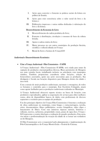 I.   Ações para converter o fomento às práticas sociais da leitura em
                    política de Estado;
              II.   Ações para criar consciência sobre o valor social do livro e da
                    leitura; e
             III.   Publicações impressas e outras mídias dedicadas à valorização do
                    livro e da leitura;
             Desenvolvimento da Economia do Livro
               I.   Desenvolvimento da cadeia produtiva do livro;
              II.   Fomento à distribuição, circulação e consumo de bens da cultura
                    letrada;
             III.   Apoio à cadeia criativa do livro;
             IV.    Maior presença no em outros municípios da produção literária,
                    científica e cultural editada em Uruaçu
              V.    Bienal de Livro e Leitura de Uruaçu-GO


Audiovisual e Desenvolvimento Econômico


    Criar a Uruaçu Audiovisual - Film Commission – UAFM
      A Uruaçu Audiovisual - Film Commission (UAFM), será criada para tratar da
      captação de produções cinematográficas diversas. Busca permissões de filmagens
      nos mais variados locais, trabalhando inclusive na articulação com municípios
      vizinhos. Também proporciona consultoria sobre locações, relação de
      fornecedores associados, apoio nas ações necessárias para as produções. Sua
      divulgação é focada nas locações disponíveis para filmagens dentro da cidade e
      área rural.
      Com a missão de atrair produções audiovisuais, nacionais e estrangeiras, de todos
      os formatos e conteúdos para o município. Este Escritório Colegiado, atuará
      como agente facilitador para as produções audiovisuais realizadas no Município.
      A Uruaçu Audiovisual oferecerá suporte técnico na busca de locações com
      produtores especializados, agilizar as negociações de serviços para obter melhores
      custos, além de disponibilizar bancos de dados com profissionais de diversos
      segmentos e escritório para as equipes de produção.
      Um dos principais objetivos do Uruaçu Film Commission é fomentar a realização
      de obras audiovisuais no município, como longas e curtas-metragens, novelas,
      séries, documentários, filmes publicitários, sessões fotográficas, vídeo clipes e
      lançamentos de filmes. Com suas inúmeras riquezas naturais, históricas e
      culturais, morros, cachoeiras, propriedades rurais, praias de água doce, Uruaçu -
      GO representa o cenário ideal para a realização de grandes produções. Esta meta,
      visa iniciar a profissionalização da vocação da cidade de se tornar um verdadeiro
      set de filmagens.
      O Film Commission será o responsável pelo planejamento e implementação do
      Polo Cinematográfico e do Uruaçu Mostra Goiás – Festival de Cinema;
 