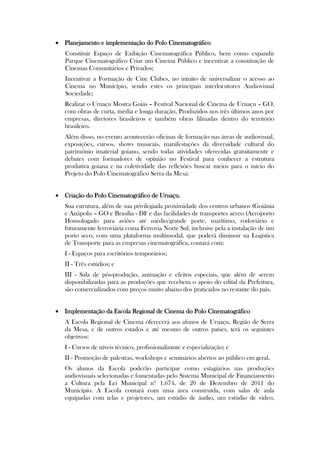  Planejamento e implementação do Polo Cinematográfico
   Constituir Espaço de Exibição Cinematográfica Público, bem como expandir
   Parque Cinematográfico Criar um Cinema Público e incentivar a constituição de
   Cinemas Comunitários e Privados;
   Incentivar a Formação de Cine Clubes, no intuito de universalizar o acesso ao
   Cinema no Município, sendo estes os principais interlocutores Audiovisual
   Sociedade;
   Realizar o Uruaçu Mostra Goiás – Festival Nacional de Cinema de Uruaçu – GO,
   com obras de curta, média e longa duração, Produzidos nos três últimos anos por
   empresas, diretores brasileiros e também obras filmadas dentro do território
   brasileiro.
   Além disso, no evento acontecerão oficinas de formação nas áreas de audiovisual,
   exposições, cursos, shows musicais, manifestações da diversidade cultural do
   patrimônio imaterial goiano, sendo todas atividades oferecidas gratuitamente e
   debates com formadores de opinião no Festival para conhecer a estrutura
   produtiva goiana e na coletividade das reflexões buscar meios para o início do
   Projeto do Polo Cinematográfico Serra da Mesa;


 Criação do Polo Cinematográfico de Uruaçu.
   Sua estrutura, além de sua privilegiada proximidade dos centros urbanos (Goiânia
   e Anápolis – GO e Brasília - DF e das facilidades de transportes aéreo (Aeroporto
   Homologado para aviões até médio/grande porte, marítimo, rodoviário e
   futuramente ferroviária coma Ferrovia Norte Sul, inclusive pela a instalação de um
   porto seco, com uma plataforma multimodal, que poderá diminuir na Logística
   de Transporte para as empresas cinematográfica, contará com:
   I - Espaços para escritórios temporários;
   II - Três estúdios; e
   III - Sala de pós-produção, animação e efeitos especiais, que além de serem
   disponibilizadas para as produções que recebem o apoio do edital da Prefeitura,
   são comercializados com preços muito abaixo dos praticados no restante do país.


 Implementação da Escola Regional de Cinema do Polo Cinematográfico
   A Escola Regional de Cinema oferecerá aos alunos de Uruaçu, Região de Serra
   da Mesa, e de outros estados e até mesmo de outros países, terá os seguintes
   objetivos:
   I - Cursos de níveis técnico, profissionalizante e especialização; e
   II - Promoção de palestras, workshops e seminários abertos ao público em geral.
   Os alunos da Escola poderão participar como estagiários nas produções
   audiovisuais selecionadas e fomentadas pelo Sistema Municipal de Financiamento
   a Cultura pela Lei Municipal nº 1.674, de 20 de Dezembro de 2011 do
   Município. A Escola contará com uma área construída, com salas de aula
   equipadas com telas e projetores, um estúdio de áudio, um estúdio de vídeo,
 