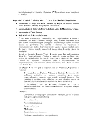 laboratórios, edição, cenografia, informática, DVDteca, sala de ensaio para atores
       e camarins.


Capacitação, Economia Criativa, Inovação e Acesso a Bens e Equipamentos Culturais
    Implementar o Uruaçu Bike Tour – Progrma de Aluguel de bicicletas Públicas
     para o Turismo Cultural e Paisagístico em vias urbanas.
    Implementação do Roteiro de Ciclo via Cultural dentro do Município de Uruaçu;
    Implementar as Praças Sonoras;
    Rede Municipal da Economia Criativa
       É uma Rede administrada Coletivamente, por Empreendedores Criativos e
       Inovadores. Este cluster contribuirá para que Uruaçu se torne uma cidade ainda
       mais criativa, vire referência pela concepção e implementação de um adequado
       modelo de governança que suporte o aumento da capacidade e
       empreendedorismo criativo, do crescimento dos negócios criativos e a atratividade
       dos lugares criativos, visando o reforço da massa crítica do capital criativo da
       população.
       Agência de Formação, Pesquisa, Trade e Fomento para o Desenvolvimento das
       Áreas dos Empreendimentos Criativos se constituirá como plataforma que,
       através do conhecimento, informação, promoção e ordenação dos Setores
       Criativos do Município, contribuindo para o desenvolvimento do
       empreendedorismo e da economia criativa, capacitando para a busca de novas
       áreas de trabalho.
       Seu Objetivo Geral será gerir as seguintes áreas de Articulação, Capacitação e
       Fomento:
              I - Incubadora de Negócios Culturais e Criativos: Incubadoras são
              ambientes edificados de trabalho planejados para apoiar
              empreendimentos nascentes com grande potencial inovador. Elas
              capacitam e auxiliam essas iniciativas em seus primeiros passos no
              mercado, através de suporte e consultoria em diversos segmentos.
              A Incubadora Criativa do Escritório Municipal de Trade e
              Desenvolvimento das Artes e Economia Criativa terá os seguintes serviços
              e infraestrutura:
       - Serviços:
              Consultoria e orientação para planejamento estratégico, gestão de planos
              de negócios e plano de marketing;
              Assessoria jurídica;
              Assessoria de imprensa;
              Programação visual;
              Marketing; e
              Seleção de recursos humanos;
              Apoio para a legalização do empreendimento;
 