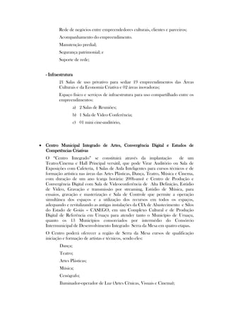 Rede de negócios entre empreendedores culturais, clientes e parceiros;
          Acompanhamento do empreendimento.
          Manutenção predial;
          Segurança patrimonial; e
          Suporte de rede;


   - Infraestrutura
          21 Salas de uso privativo para sediar 19 empreendimentos das Áreas
          Culturais e da Economia Criativa e 02 áreas inovadoras;
          Espaço físico e serviços de infraestrutura para uso compartilhado entre os
          empreendimentos:
                    a) 2 Salas de Reuniões;
                    b) 1 Sala de Vídeo Conferência;
                    c) 01 mini cine-auditório,




 Centro Municipal Integrado de Artes, Convergência Digital e Estudos de
  Competências Criativas
   O “Centro Integrado” se constituirá através da implantação                de um
   Teatro/Cinema e Hall Principal versátil, que pode Virar Auditório ou Sala de
   Exposições com Cafeteria, 4 Salas de Aula Inteligentes para cursos técnicos e de
   formação artística nas áreas das Artes Plásticas, Dança, Teatro, Música e Cinema,
   com duração de um ano (carga horária: 200h-ano) e Centro de Produção e
   Convergência Digital com Sala de Videoconferência de Alta Definição, Estúdio
   de Vídeo, Gravação e transmissão por streaming, Estúdio de Música, para
   ensaios, gravação e masterização e Sala de Controle que permite a operação
   simultânea dos espaços e a utilização dos recursos em todos os espaços,
   adequando e revitalizando as antigas instalações da CIA de Abastecimento e Silos
   do Estado de Goiás – CASEGO, em um Complexo Cultural e de Produção
   Digital de Referência em Uruaçu para atender tanto o Município de Uruaçu,
   quanto os 13 Municípios consorciados por intermédio do Consórcio
   Intermunicipal de Desenvolvimento Integrado Serra da Mesa em quatro etapas.
   O Centro poderá oferecer a região de Serra da Mesa cursos de qualificação
   iniciação e formação de artistas e técnicos, sendo eles:
           Dança;
           Teatro;
           Artes Plásticas;
           Música;
           Cenógrafo;
           Iluminador-operador de Luz (Artes Cênicas, Visuais e Cinema);
 