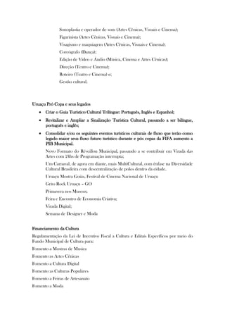 Sonoplastia e operador de som (Artes Cênicas, Visuais e Cinema);
              Figurinista (Artes Cênicas, Visuais e Cinema);
              Visagismo e maquiagem (Artes Cênicas, Visuais e Cinema);
              Coreógrafo (Dança);
              Edição de Vídeo e Áudio (Música, Cinema e Artes Cênicas);
              Direção (Teatro e Cinema);
              Roteiro (Teatro e Cinema) e;
              Gestão cultural.



Uruaçu Pró Copa e seus legados
    Criar o Guia Turístico Cultural Trilíngue: Português, Inglês e Espanhol;
    Revitalizar e Ampliar a Sinalização Turística Cultural, passando a ser bilíngue,
     português e inglês;
    Consolidar e/ou os seguintes eventos turísticos culturais de fluxo que terão como
     legado maior seus fluxo futuro turístico durante e pós copas da FIFA aumento a
     PIB Municipal.
       Novo Formato do Réveillon Municipal, passando a se contribuir em Virada das
       Artes com 24hs de Programação interrupta;
       Um Carnaval, de agora em diante, mais MultiCultural, com ênfase na Diversidade
       Cultural Brasileira com descentralização de polos dentro da cidade.
       Uruaçu Mostra Goiás, Festival de Cinema Nacional de Uruaçu
       Grito Rock Uruaçu – GO
       Primavera nos Museus;
       Feira e Encontro de Economia Criativa;
       Virada Digital;
       Semana de Designer e Moda


Financiamento da Cultura
Regulamentação da Lei de Incentivo Fiscal a Cultura e Editais Específicos por meio do
Fundo Municipal de Cultura para:
Fomento a Mostras de Musica
Fomento as Artes Cênicas
Fomento a Cultura Digital
Fomento as Culturas Populares
Fomento a Feiras de Artesanato
Fomento a Moda
 