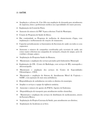 2 – SAÚDE




 Ampliação e reforma do Cais 24h com ampliação de demanda para atendimento
  de urgências, leitos e profissionais médicos nas especialidades de maior procura;
 Implantação da Central de Parto;
 Aumento do número de PSF´S para cobertura Total do Município;
 Criação de Programa de Saúde do Idoso;
 Dar continuidade ao Programa de melhorias de abastecimento d’água, com
  implantação e melhoramento de estações de tratamento;
 Capacitar periodicamente os funcionários da Secretaria de saúde em todos os seus
  segmentos;
 Aumentar o número de campanhas coordenadas pela secretaria de saúde, tais
  como: maior cobertura nas campanhas de vacinações, doação de sangue, ações de
  combate a dengue, gripes;
   Implantação do Programa Saúde do Homem;
   Manutenção e ampliação dos serviços prestados pelo Laboratório Municipal;
 Implantação do CR – Centro de Radiologia, com serviços de RX, mamografia e
  ultrassonografia
   Manutenção e ampliação dos serviços do Centro de Especialidades
    Odontológicas – CEO;
   Manutenção e ampliação do Sistema de Atendimento Móvel de Urgência –
    SAMU, com aquisição de mais uma ambulância;
 Disponibilização de ambulâncias em todos os distritos do município;
 Ampliar os serviços e equipe da vigilância sanitária;
   Aumentar o número de agentes do PACS e Agentes de Endemias;
   Disponibilização de transporte para atendimento médico domiciliar;
    Manutenção e ampliação dos serviços de distribuição de medicamentos, através
    da Farmácia Básica;
   Implantação do Projeto Caravana da Saúde, para atendimento aos distritos;
   Implantação da Academia ao ar livre;
 