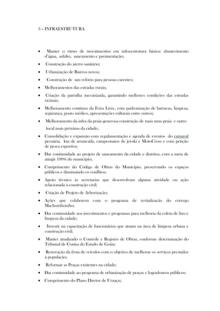 3 – INFRAESTRUTURA




    Manter o ritmo de investimentos em infra-estrutura básica: abastecimento
    d’água, asfalto, saneamento e pavimentação;
   Construção do aterro sanitário;
   Urbanização de Bairros novos;
    Construção de um velório para pessoas carentes;
 Melhoramentos das estradas rurais;
   Criação da patrulha mecanizada, garantindo melhores condições das estradas
    vicinais;
 Melhoramento contínuo da Feira Livre, com padronização de barracas, limpeza,
  segurança, posto médico, apresentações culturais entre outros;
   Melhoramento da infra da praia generosa construção de mais uma praia e outro
    local mais próximo da cidade;
   Consolidação e expansão com regulamentação e agenda de eventos do carnaval
    pecuária, km de arrancada, campeonatos de jet-ski e MotoCross e com petição
    de pesca esportiva;
 Dar continuidade ao projeto de saneamento da cidade e distritos, com a meta de
  atingir 100% do município;
 Cumprimento do Código de Obras do Município, preservando os espaços
  públicos e diminuindo os conflitos;
 Apoio técnico às secretarias que desenvolvam alguma atividade ou ação
  relacionada à construção civil;
   Criação de Projeto de Arborização;
 Ações que colaborem com o programa de revitalização do córrego
  Machombombo;
 Dar continuidade aos investimentos e programas para melhoria da coleta de lixo e
  limpeza da cidade;
    Investir na capacitação de funcionários que atuam na área de limpeza urbana e
    construção civil;
   Manter atualizado o Controle e Registro de Obras, conforme determinação do
    Tribunal de Contas do Estado de Goiás;
   Renovação da frota de veículos com o objetivo de melhorar os serviços prestados
    à população;
   Reformar as Praças existentes na cidade;
 Dar continuidade ao programa de urbanização de praças e logradouros públicos;
 Cumprimento do Plano Diretor de Uruaçu;
 