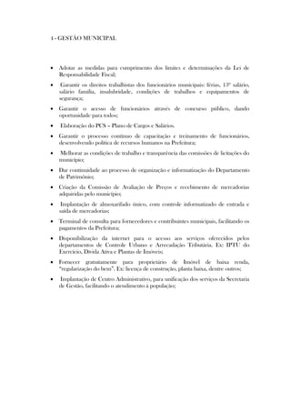4 - GESTÃO MUNICIPAL




 Adotar as medidas para cumprimento dos limites e determinações da Lei de
  Responsabilidade Fiscal;
    Garantir os direitos trabalhistas dos funcionários municipais: férias, 13º salário,
    salário família, insalubridade, condições de trabalhos e equipamentos de
    segurança;
 Garantir o acesso de funcionários através de concurso público, dando
  oportunidade para todos;
   Elaboração do PCS – Plano de Cargos e Salários.
 Garantir o processo contínuo de capacitação e treinamento de funcionários,
  desenvolvendo política de recursos humanos na Prefeitura;
   Melhorar as condições de trabalho e transparência das comissões de licitações do
    município;
 Dar continuidade ao processo de organização e informatização do Departamento
  de Patrimônio;
 Criação da Comissão de Avaliação de Preços e recebimento de mercadorias
  adquiridas pelo município;
    Implantação de almoxarifado único, com controle informatizado de entrada e
    saída de mercadorias;
 Terminal de consulta para fornecedores e contribuintes municipais, facilitando os
  pagamentos da Prefeitura;
 Disponibilização da internet para o acesso aos serviços oferecidos pelos
  departamentos de Controle Urbano e Arrecadação Tributária. Ex: IPTU do
  Exercício, Dívida Ativa e Plantas de Imóveis;
 Fornecer gratuitamente para proprietário de Imóvel de baixa renda,
  “regularização do bem”. Ex: licença de construção, planta baixa, dentre outros;
   Implantação de Centro Administrativo, para unificação dos serviços da Secretaria
    de Gestão, facilitando o atendimento à população;
 