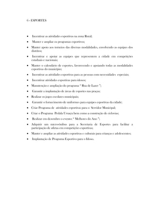 6 - ESPORTES




   Incentivar as atividades esportivas na zona Rural;
   Manter e ampliar os programas esportivos;
 Manter apoio aos torneios das diversas modalidades, envolvendo as equipes dos
  distritos;
   Incentivar e apoiar as equipes que representem a cidade em competições
    estaduais e nacionais;
 Manter o calendário de esportes, favorecendo e apoiando todas as modalidades
  esportivas do município;
   Incentivar as atividades esportivas para as pessoas com necessidades especiais;
   Incentivar atividades esportivas para idosos;
 Manutenção e ampliação do programa “ Rua de Lazer ”;
   Garantir a implantação de áreas de esportes nas praças;
 Realizar os jogos escolares municipais;
   Garantir o fornecimento de uniformes para equipes esportivas da cidade;
 Criar Programa de atividades esportivas para o Servidor Municipal;
 Criar o Programa Pedala Uruaçu bem como a construção de ciclovias;
   Realizar em dezembro o evento: “ Melhores do Ano ”;
 Adquirir um micro-ônibus para a Secretaria de Esportes para facilitar a
  participação de atletas em competições esportivas;
 Manter e ampliar as atividades esportivas e culturais para crianças e adolescentes;
   Implantação de Programa Esportivo para o Idoso.
 