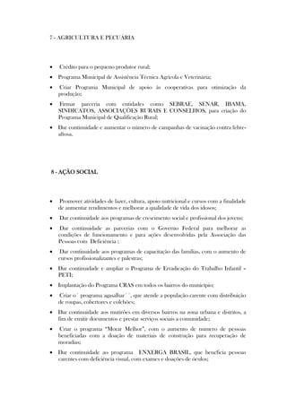 7 - AGRICULTURA E PECUÁRIA




   Crédito para o pequeno produtor rural;
 Programa Municipal de Assistência Técnica Agrícola e Veterinária;
   Criar Programa Municipal de apoio às cooperativas para otimização da
    produção;
   Firmar parceria com entidades como SEBRAE, SENAR, IBAMA,
    SINDICATOS, ASSOCIAÇÕES RURAIS E CONSELHOS, para criação do
    Programa Municipal de Qualificação Rural;
 Dar continuidade e aumentar o número de campanhas de vacinação contra febre-
  aftosa.




8 - AÇÃO SOCIAL




   Promover atividades de lazer, cultura, apoio nutricional e cursos com a finalidade
    de aumentar rendimentos e melhorar a qualidade de vida dos idosos;
   Dar continuidade aos programas de crescimento social e profissional dos jovens;
   Dar continuidade as parcerias com o Governo Federal para melhorar as
    condições de funcionamento e para ações desenvolvidas pela Associação das
    Pessoas com Deficiência ;
   Dar continuidade aos programas de capacitação das famílias, com o aumento de
    cursos profissionalizantes e palestras;
 Dar continuidade e ampliar o Programa de Erradicação do Trabalho Infantil –
  PETI;
 Implantação do Programa CRAS em todos os bairros do município;
   Criar o´ programa agasalhar´´, que atende a população carente com distribuição
    de roupas, cobertores e colchões;
 Dar continuidade aos mutirões em diversos bairros na zona urbana e distritos, a
  fim de emitir documentos e prestar serviços sociais a comunidade;
   Criar o programa “Morar Melhor”, com o aumento de numero de pessoas
    beneficiadas com a doação de materiais de construção para recuperação de
    moradias;
 Dar continuidade ao programa ENXERGA BRASIL, que beneficia pessoas
  carentes com deficiência visual, com exames e doações de óculos;
 