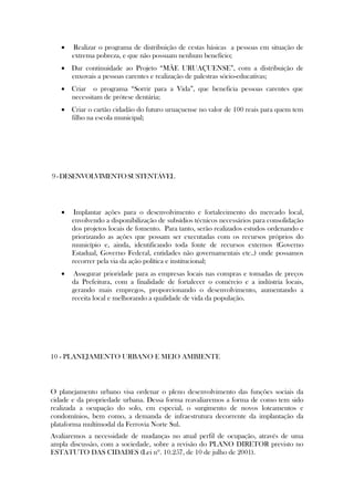    Realizar o programa de distribuição de cestas básicas a pessoas em situação de
       extrema pobreza, e que não possuam nenhum benefício;
    Dar continuidade ao Projeto “MÃE URUAÇUENSE”, com a distribuição de
     enxovais a pessoas carentes e realização de palestras sócio-educativas;
    Criar o programa “Sorrir para a Vida”, que beneficia pessoas carentes que
     necessitam de prótese dentária;
    Criar o cartão cidadão do futuro uruaçuense no valor de 100 reais para quem tem
     filho na escola municipal;




9 - DESENVOLVIMENTO SUSTENTÁVEL




       Implantar ações para o desenvolvimento e fortalecimento do mercado local,
       envolvendo a disponibilização de subsídios técnicos necessários para consolidação
       dos projetos locais de fomento. Para tanto, serão realizados estudos ordenando e
       priorizando as ações que possam ser executadas com os recursos próprios do
       município e, ainda, identificando toda fonte de recursos externos (Governo
       Estadual, Governo Federal, entidades não governamentais etc..) onde possamos
       recorrer pela via da ação política e institucional;
       Assegurar prioridade para as empresas locais nas compras e tomadas de preços
       da Prefeitura, com a finalidade de fortalecer o comércio e a indústria locais,
       gerando mais empregos, proporcionando o desenvolvimento, aumentando a
       receita local e melhorando a qualidade de vida da população.




10 - PLANEJAMENTO URBANO E MEIO AMBIENTE



O planejamento urbano visa ordenar o pleno desenvolvimento das funções sociais da
cidade e da propriedade urbana. Dessa forma reavaliaremos a forma de como tem sido
realizada a ocupação do solo, em especial, o surgimento de novos loteamentos e
condomínios, bem como, a demanda de infraestrutura decorrente da implantação da
plataforma multimodal da Ferrovia Norte Sul.
Avaliaremos a necessidade de mudanças no atual perfil de ocupação, através de uma
ampla discussão, com a sociedade, sobre a revisão do PLANO DIRETOR previsto no
ESTATUTO DAS CIDADES (Lei nº. 10.257, de 10 de julho de 2001).
 