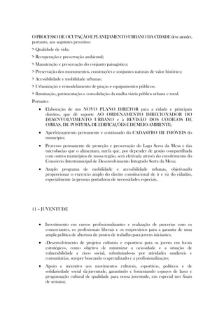 O PROCESSO DE OCUPAÇÃO E PLANEJAMENTO URBANO DA CIDADE deve atender,
portanto, aos seguintes preceitos:
> Qualidade de vida;
> Recuperação e preservação ambiental;
> Manutenção e preservação do conjunto paisagístico;
> Preservação dos monumentos, construções e conjuntos naturais de valor histórico;
> Acessibilidade e mobilidade urbanas;
> Urbanização e remodelamento de praças e equipamentos públicos;
> Iluminação, pavimentação e consolidação da malha viária pública urbana e rural.
Portanto:
    Elaboração de um NOVO PLANO DIRETOR para a cidade e principais
     distritos, que dê suporte AO ORDENAMENTO DIRECIONADOR DO
     DESENVOLVIMENTO URBANO e à REVISÃO DOS CÓDIGOS DE
     OBRAS, DE POSTURA, DE EDIFICAÇÕES E DE MEIO AMBIENTE;
    Aperfeiçoamento permanente e continuado do CADASTRO DE IMÓVEIS do
     município;
    Processo permanente de proteção e preservação do Lago Serra da Mesa e das
     microbacias que o alimentam, tarefa que, por depender de gestão compartilhada
     com outros municípios de nossa região, será efetivada através do envolvimento do
     Consórcio Intermunicipal de Desenvolvimento Integrado Serra da Mesa;
    Amplo programa de mobilidade e acessibilidade urbanas, objetivando
     proporcionar o exercício amplo do direito constitucional de ir e vir do cidadão,
     especialmente às pessoas portadoras de necessidades especiais.




11 – JUVENTUDE


    Investimento em cursos profissionalizantes e realização de parcerias com os
     comerciantes, os profissionais liberais e os empresários para a garantia de uma
     ampla política de abertura de postos de trabalho para jovens iniciantes;
    -Desenvolvimento de projetos culturais e esportivos para os jovens em locais
     estratégicos, como objetivo de minimizar a ociosidade e a situação de
     vulnerabilidade e risco social, substituindo-as por atividades saudáveis e
     comunitárias, sempre buscando o aprendizado e a profissionalização;
    Apoio e incentivo aos movimentos culturais, esportivos, políticos e de
     solidariedade social da juventude, garantindo e fomentando espaços de lazer e
     programação cultural de qualidade para nossa juventude, em especial nos finais
     de semana;
 