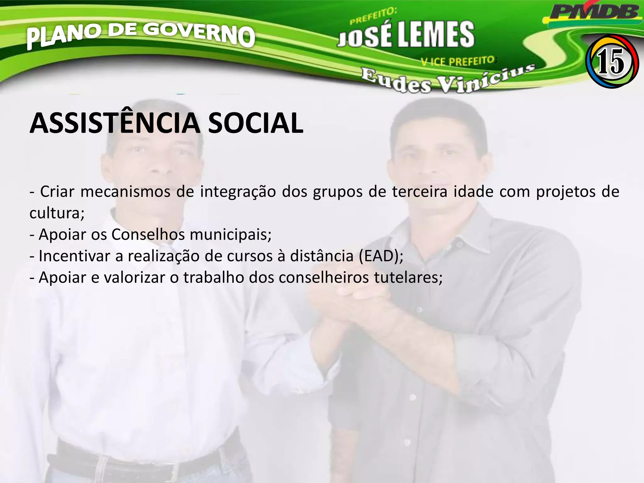 ASSISTÊNCIA SOCIAL
- Criar mecanismos de integração dos grupos de terceira idade com projetos de
cultura;
- Apoiar os Conselhos municipais;
- Incentivar a realização de cursos à distância (EAD);
- Apoiar e valorizar o trabalho dos conselheiros tutelares;
 