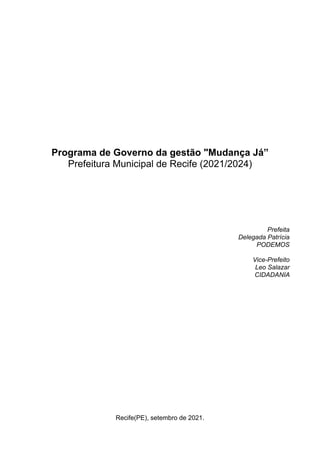Programa de Governo da gestão "Mudança Já”
Prefeitura Municipal de Recife (2021/2024)
Prefeita
Delegada Patrícia
PODEMOS
Vice-Prefeito
Leo Salazar
CIDADANIA
Recife(PE), setembro de 2021.
 