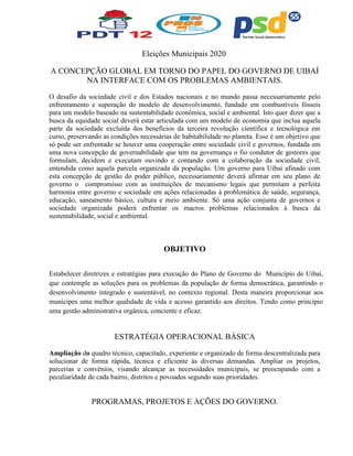 Eleições Municipais 2020
A CONCEPÇÃO GLOBAL EM TORNO DO PAPEL DO GOVERNO DE UIBAÍ
NA INTERFACE COM OS PROBLEMAS AMBIENTAIS.
O desafio da sociedade civil e dos Estados nacionais e no mundo passa necessariamente pelo
enfrentamento e superação do modelo de desenvolvimento, fundado em combustíveis fósseis
para um modelo baseado na sustentabilidade econômica, social e ambiental. Isto quer dizer que a
busca da equidade social deverá estar articulada com um modelo de economia que inclua aquela
parte da sociedade excluída dos benefícios da terceira revolução científica e tecnológica em
curso, preservando as condições necessárias de habitabilidade no planeta. Esse é um objetivo que
só pode ser enfrentado se houver uma cooperação entre sociedade civil e governos, fundada em
uma nova concepção de governabilidade que tem na governança o fio condutor de gestores que
formulam, decidem e executam ouvindo e contando com a colaboração da sociedade civil,
entendida como aquela parcela organizada da população. Um governo para Uibaí afinado com
esta concepção de gestão do poder público, necessariamente deverá afirmar em seu plano de
governo o compromisso com as instituições de mecanismo legais que permitam a perfeita
harmonia entre governo e sociedade em ações relacionadas à problemática de saúde, segurança,
educação, saneamento básico, cultura e meio ambiente. Só uma ação conjunta de governos e
sociedade organizada poderá enfrentar os macros problemas relacionados à busca da
sustentabilidade, social e ambiental.
OBJETIVO
Estabelecer diretrizes e estratégias para execução do Plano de Governo do Município de Uibaí,
que contemple as soluções para os problemas da população de forma democrática, garantindo o
desenvolvimento integrado e sustentável, no contexto regional. Desta maneira proporcionar aos
municipes uma melhor qualidade de vida e acesso garantido aos direitos. Tendo como princípio
uma gestão administrativa orgânica, conciente e eficaz.
ESTRATÉGIA OPERACIONAL BÁSICA
Ampliação do quadro técnico, capacitado, experiente e organizado de forma descentralizada para
solucionar de forma rápida, técnica e eficiente às diversas demandas. Ampliar os projetos,
parcerias e convênios, visando alcançar as necessidades municipais, se preocupando com a
peculiaridade de cada bairro, distritos e povoados segundo suas prioridades.
PROGRAMAS, PROJETOS E AÇÕES DO GOVERNO.
 