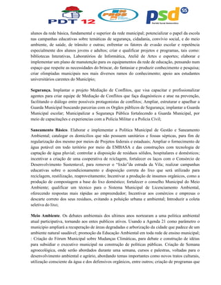 alunos da rede básica, fundamental e superior da rede municipal; potencializar o papel da escola
nas campanhas educativas sobre temáticas de segurança, cidadania, convívio social, e do meio
ambiente, de saúde, de trânsito e outras; enfrentar os fatores de evasão escolar e repetência
especialmente dos alunos jovens e adultos; criar e qualificar projetos e programas, tais como:
bibliotecas Interativas, Laboratórios de Informática, Ateliê de Artes e esportes; elaborar e
implementar um plano de manutenção para os equipamentos da rede de educação, pensando num
espaço que respeite as necessidades do brincar, do fantasiar e produzir conhecimento e pesquisa;
criar olimpíadas municipais nos mais diversos ramos do conhecimento; apoio aos estudantes
universitários carentes do Município;
Segurança. Implantar o projeto Mediação de Conflitos, que visa capacitar e profissionalizar
agentes para criar equipe de Mediação de Conflitos que faça diagnósticos e atue na prevenção,
facilitando o diálogo entre possíveis protagonistas de conflitos; Ampliar, estruturar e apaelhar a
Guarda Municipal buscando parcerias com os Orgãos públicos de Segurança; implantar a Guarda
Municipal escolar; Municipalizar a Segurança Pública fortalecendo a Guarda Municipal, por
meio de capacitações e experiencias com a Policia Militar e a Policia Cívil;
Saneamento Básico. Elaborar e implementar a Política Municipal de Gestão e Saneamento
Ambiental; catalogar os domicilios que não possuem sanitários e fossas sépticas, para fim de
regularização dos mesmo por meios de Projetos federais e estaduais; Ampliar o fornecimento de
água potável em todo teritório por meio da EMBASA e das construções com tecnologia de
captação de água pluvial; controlar a disposição de resíduos sólidos, hospitalares e domésticos;
incentivar a criação de uma cooperativa de rciclagem, fortalecer os laços com o Consórcio de
Desenvolvimento Sustentavel, para remover o “lixão”da estrada da Vila; realizar campanhas
educativas sobre o acondicionamento e disposição correta do lixo que será utilizado para
reciclagem, reutilização, reaproveitamento; Incentivar a produção de insumos orgânicos, como a
produção de compostagem a base do lixo doméstico; fortalecer o conselho Municipal do Meio
Ambiente; qualificar um técnico para o Sistema Municipal de Licenciamento Ambiental,
oferecendo respostas mais rápidas ao empreendedor; Incentivar aos comércios e empresas o
descarte correto dos seus residuos, evitando a poluição urbana e ambiental; Introduzir a coleta
seletiva do lixo;
Meio Ambiente. Os debates ambientais dos ultimos anos nortearam a uma politica ambiental
atual participativa, tornando aos entes publicos ativos. Usando a Agenda 21 como parâmetro o
municipio ampliará a recuperação de áreas degradadas e arborização da cidade que padece de um
ambiente natural saudável; promoção da Educação Ambiental em toda rede de ensino municipal;
: Criação do Fórum Municipal sobre Mudanças Climáticas, para debate e construção de idéias
para subsidiar o executivo municipal na construção de políticas públicas. Criação de Semana
agroecológica, onde serão abordados durante uma semana, cursos e palestras, voltadas para o
desenvolvimento ambiental e agrário, abordando temas importantes como novos tratos culturais,
utilização consciente da água e dos defensivos orgânicos, entre outros; criação de programas que
 