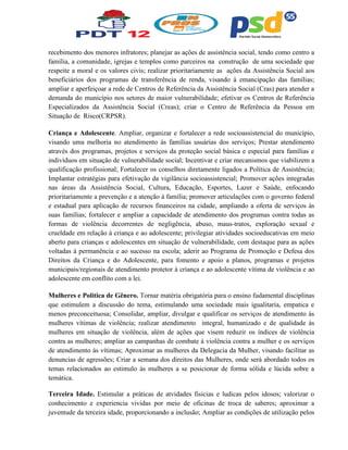 recebimento dos menores infratores; planejar as ações de assistência social, tendo como centro a
família, a comunidade, igrejas e templos como parceiros na construção de uma sociedade que
respeite a moral e os valores civis; realizar prioritariamente as ações da Assistência Social aos
beneficiários dos programas de transferência de renda, visando à emancipação das famílias;
ampliar e aperfeiçoar a rede de Centros de Referência da Assistência Social (Cras) para atender a
demanda do município nos setores de maior vulnerabilidade; efetivar os Centros de Referência
Especializados da Assistência Social (Creas); criar o Centro de Referência da Pessoa em
Situação de Risco(CRPSR).
Criança e Adolescente. Ampliar, organizar e fortalecer a rede socioassistencial do município,
visando uma melhoria no atendimento às famílias usuárias dos serviços; Prestar atendimento
através dos programas, projetos e serviços da proteção social básica e especial para famílias e
indivíduos em situação de vulnerabilidade social; Incentivar e criar mecanismos que viabilizem a
qualificação profissional; Fortalecer os conselhos diretamente ligados a Política de Assistência;
Implantar estratégias para efetivação da vigilância socioassistencial; Promover ações integradas
nas áreas da Assistência Social, Cultura, Educação, Esportes, Lazer e Saúde, enfocando
prioritariamente a prevenção e a atenção à família; promover articulações com o governo federal
e estadual para aplicação de recursos financeiros na cidade, ampliando a oferta de serviços às
suas famílias; fortalecer e ampliar a capacidade de atendimento dos programas contra todas as
formas de violência decorrentes de negligência, abuso, maus-tratos, exploração sexual e
crueldade em relação à criança e ao adolescente; privilegiar atividades socioeducativas em meio
aberto para crianças e adolescentes em situação de vulnerabilidade, com destaque para as ações
voltadas à permanência e ao sucesso na escola; aderir ao Programa de Promoção e Defesa dos
Direitos da Criança e do Adolescente, para fomento e apoio a planos, programas e projetos
municipais/regionais de atendimento protetor à criança e ao adolescente vítima de violência e ao
adolescente em conflito com a lei.
Mulheres e Política de Gênero. Tornar matéria obrigatória para o ensino fudamental disciplinas
que estimulem a discussão do tema, estimulando uma sociedade mais igualitaria, empatica e
menos preconceituosa; Consolidar, ampliar, divulgar e qualificar os serviços de atendimento às
mulheres vítimas de violência; realizar atendimento integral, humanizado e de qualidade às
mulheres em situação de violência, além de ações que visem reduzir os índices de violência
contra as mulheres; ampliar as campanhas de combate à violência contra a mulher e os serviços
de atendimento às vítimas; Aproximar as mulheres da Delegacia da Mulher, visando facilitar as
denuncias de agressões; Criar a semana dos direitos das Mulheres, onde será abordado todos os
temas relacionados ao estimulo às mulheres a se posicionar de forma sólida e lúcida sobre a
temática.
Terceira Idade. Estimular a práticas de atvidades fisicias e ludicas pelos idosos; valorizar o
conhecimento e experiencia vividas por meio de oficinas de troca de saberes; aproximar a
juventude da terceira idade, proporcionando a inclusão; Ampliar as condições de utilização pelos
 