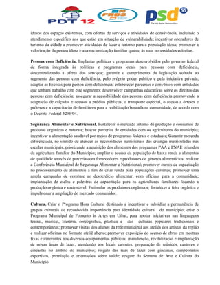 idosos dos espaços existentes, com ofertas de serviços e atividades de convivência, incluindo o
atendimento específico aos que estão em situação de vulnerabilidade; incentivar operadores de
turismo da cidade a promover atividades de lazer e turismo para a população idosa; promover a
valorização da pessoa idosa e a conscientização familiar quanto às suas necessidades edireitos.
Pessoas com Deficiência. Implantar políticas e programas desenvolvidos pelo governo federal
de forma integrada às políticas e programas locais para pessoas com deficiência,
descentralizando a oferta dos serviços; garantir o cumprimento da legislação voltada ao
segmento das pessoas com deficiência, pelo próprio poder público e pela iniciativa privada;
adaptar as Escolas para pessoa com deficiência; estabelecer parcerias e convênios com entidades
que tenham trabalho com este segmento; desenvolver campanhas educativas sobre os direitos das
pessoas com deficiência; assegurar a acessibilidade das pessoas com deficiência promovendo a
adaptação de calçadas e acessos a prédios públicos, o transporte especial, o acesso a órteses e
próteses e a capacitação de familiares para a reabilitação baseada na comunidade, de acordo com
o Decreto Federal 5296/04.
Segurança Alimentar e Nutricional. Fortalecer o mercado interno de produção e consumos de
produtos orgânicos e naturais; buscar parcerias de entidades com os agricultores do município;
incentivar a alimentação saudavel por meios de programas federais e estaduais; Garantir merenda
diferenciada, no sentido de atender as necessidades nutricionais das crianças matriculadas nas
escolas municipais, priorizando a aquisição dos alimentos dos programas PAA e PNAE oriundos
da agricultura familiar do Município; ampliar o acesso da população de baixa renda a alimentos
de qualidade através de parceria com fornecedores e produtores de gêneros alimentícios; realizar
a Conferência Municipal de Segurança Alimentar e Nutricional; promover cursos de capacitação
no processamento de alimentos a fim de criar renda para populações carentes; promover uma
ampla campanha de combate ao desperdício alimentar, com oficinas para a comunidade;
implantação de ciclos e palestras de capacitação para os agricultores familiares focando a
produção orgânica e sustentável; Estimular os produtores orgânicos; fortalecer a feira orgânica e
impulsionar a ampliação do mercado consumidor.
Cultura. Criar o Programa Hora Cultural destinado a incentivar e subsidiar a permanência de
grupos culturais de reconhecida importância para identidade cultural do município; criar o
Programa Municipal de Fomento às Artes em Uibaí, para apoiar iniciativas nas linguagens
teatral, musical, literária, coreográfica, plástica e das culturas populares tradicionais e
contemporâneas; promover visitas dos alunos da rede municipal aos ateliês dos artistas da região
e realizar oficinas no formato ateliê aberto; promover exposição do acervo de obras em mostras
fixas e itinerantes nos diversos equipamentos públicos; manutenção, revitalização e implantação
de novas áreas de lazer, atendendo aos locais carentes; preparação de músicos, cantores e
cineastas no âmbito do município; resgate das ruas de lazer com gincanas, campeonatos
esportivos, premiação e orientações sobre saúde; resgate da Semana de Arte e Cultura do
Município.
 