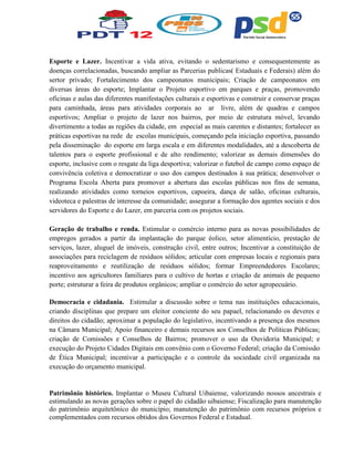Esporte e Lazer. Incentivar a vida ativa, evitando o sedentarismo e consequentemente as
doenças correlacionadas, buscando ampliar as Parcerias publicas( Estaduais e Federais) além do
sertor privado; Fortalecimento dos campeonatos municipais; Criação de campeonatos em
diversas áreas do esporte; Implantar o Projeto esportivo em parques e praças, promovendo
oficinas e aulas das diferentes manifestações culturais e esportivas e construir e conservar praças
para caminhada, áreas para atividades corporais ao ar livre, além de quadras e campos
esportivos; Ampliar o projeto de lazer nos bairros, por meio de estrutura móvel, levando
divertimento a todas as regiões da cidade, em especial as mais carentes e distantes; fortalecer as
práticas esportivas na rede de escolas municipais, começando pela iniciação esportiva, passando
pela disseminação do esporte em larga escala e em diferentes modalidades, até a descoberta de
talentos para o esporte profissional e de alto rendimento; valorizar as demais dimensões do
esporte, inclusive com o resgate da liga desportiva; valorizar o futebol de campo como espaço de
convivência coletiva e democratizar o uso dos campos destinados à sua prática; desenvolver o
Programa Escola Aberta para promover a abertura das escolas públicas nos fins de semana,
realizando atividades como torneios esportivos, capoeira, dança de salão, oficinas culturais,
videoteca e palestras de interesse da comunidade; assegurar a formação dos agentes sociais e dos
servidores do Esporte e do Lazer, em parceria com os projetos sociais.
Geração de trabalho e renda. Estimular o comércio interno para as novas possibilidades de
empregos gerados a partir da implantação do parque éolico, setor alimentício, prestação de
serviços, lazer, aluguel de imóveis, construção civil, entre outros; Incentivar a constituição de
associações para reciclagem de resíduos sólidos; articular com empresas locais e regionais para
reaproveitamento e reutilização de resíduos sólidos; formar Empreendedores Escolares;
incentivo aos agricultores familiares para o cultivo de hortas e criação de animais de pequeno
porte; estruturar a feira de produtos orgânicos; ampliar o comércio do setor agropecuário.
Democracia e cidadania. Estimular a discussão sobre o tema nas instituições educacionais,
criando disciplinas que prepare um eleitor conciente do seu papael, relacionando os deveres e
direitos do cidadão; aproximar a população do legislativo, incentivando a presença dos mesmos
na Câmara Municipal; Apoio financeiro e demais recursos aos Conselhos de Políticas Públicas;
criação de Comissões e Conselhos de Bairros; promover o uso da Ouvidoria Municipal; e
execução do Projeto Cidades Digitais em convênio com o Governo Federal; criação da Comissão
de Ética Municipal; incentivar a participação e o controle da sociedade civil organizada na
execução do orçamento municipal.
Patrimônio histórico. Implantar o Museu Cultural Uibaiense, valorizando nossos ancestrais e
estimulando as novas gerações sobre o papel do cidadão uibaiense; Fiscalização para manutenção
do patrimônio arquitetônico do município; manutenção do patrimônio com recursos próprios e
complementados com recursos obtidos dos Governos Federal e Estadual.
 