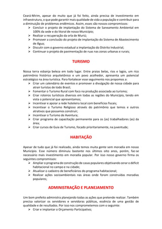 Ceará-Mirim, apesar do muito que já foi feito, ainda precisa de investimento em
infraestrutura, o que pode garantir mais qualidade de vida a população e contribuir para
a diminuição de problemas endêmicos. Assim, esses são nossos compromissos:
 Concluir o projeto de implantação do Sistema de Saneamento Ambiental em
100% da sede e do litoral de nosso Município;
 Realizar a recuperação da orla de Muriú;
 Promover a conclusão do projeto de implantação do Sistema de Abastecimento
de Água;
 Discutir com o governo estadual a implantação do Distrito Industrial;
 Continuar o projeto de pavimentação de ruas nas zonas urbanas e rurais;
TURISMO
Nossa terra esbanja beleza em todo lugar. Entre praias belas, rios e lagos, um rico
patrimônio histórico arquitetônico e um povo acolhedor, apresenta um potencial
estratégico na área turística. Para fortalecer esse seguimento nos propomos a:
 Criar um calendário de eventos e promover a divulgação de nossa cidade para
atrair turistas de todo Brasil;
 Fomentar o Turismo Rural com foco na produção associada ao turismo;
 Criar roteiros turísticos diversos em todas as regiões do Município, tendo em
vista o potencial que apresentamos;
 Incentivar e apoiar a rede hoteleira local com benefícios fiscais;
 Incentivar o Turismo Religioso através do patrimônio que temos e outros
atrativos que possamos construir;
 Incentivar o Turismo de Aventura;
 Criar programa de capacitação permanente para os (as) trabalhadores (as) da
área;
 Criar cursos de Guia de Turismo, focado prioritariamente, na juventude;
HABITAÇÃO
Apesar de tudo que já foi realizado, ainda temos muita gente sem moradia em nosso
Município. Esse número diminuiu bastante nos últimos oito anos, porém, faz-se
necessário mais investimento em moradia popular. Por isso nosso governo firma os
seguintes compromissos:
 Ampliar o programa de construção de casas populares objetivando zerar o déficit
habitacional no campo e na cidade;
 Atualizar o cadastro de beneficiários do programa habitacional;
 Realizar ações socioambientais nas áreas onde foram construídas moradias
populares;
ADMINISTRAÇÃO E PLANEJAMENTO
Um bom prefeito administra planejando todas as ações que pretende realizar. Também
precisa valorizar os servidores e servidoras públicas, essência de uma gestão de
qualidade e de resultados. Por isso nos comprometemos com o seguinte:
 Criar e implantar o Orçamento Participativo;
 